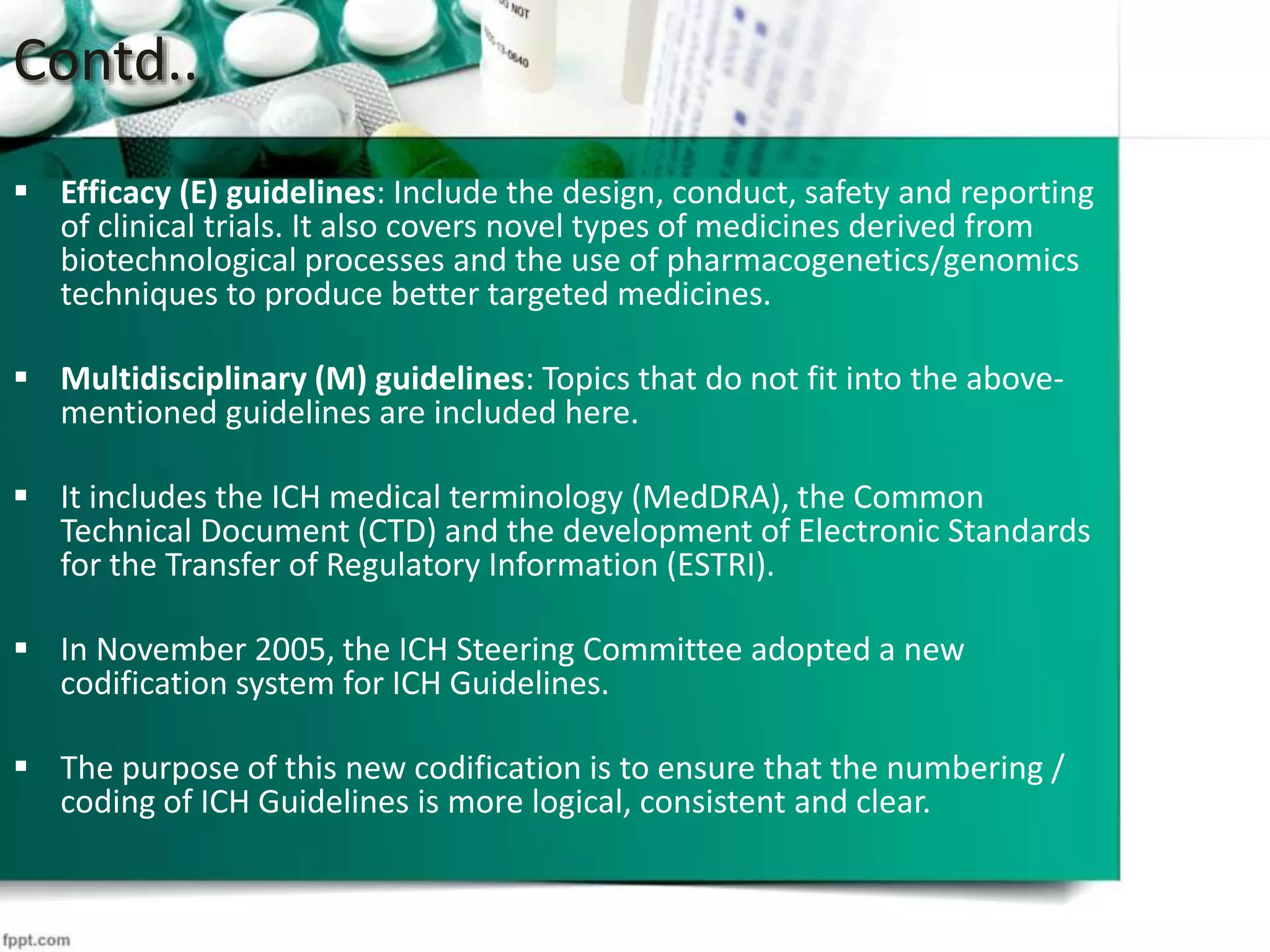 Contd..
 Efficacy (E) guidelines: Include the design, conduct, safety and reporting
of clinical trials. It also covers novel types of medicines derived from
biotechnological processes and the use of pharmacogenetics/genomics
techniques to produce better targeted medicines.
 Multidisciplinary (M) guidelines: Topics that do not fit into the above-
mentioned guidelines are included here.
 It includes the ICH medical terminology (MedDRA), the Common
Technical Document (CTD) and the development of Electronic Standards
for the Transfer of Regulatory Information (ESTRI).
 In November 2005, the ICH Steering Committee adopted a new
codification system for ICH Guidelines.
 The purpose of this new codification is to ensure that the numbering /
coding of ICH Guidelines is more logical, consistent and clear.
 