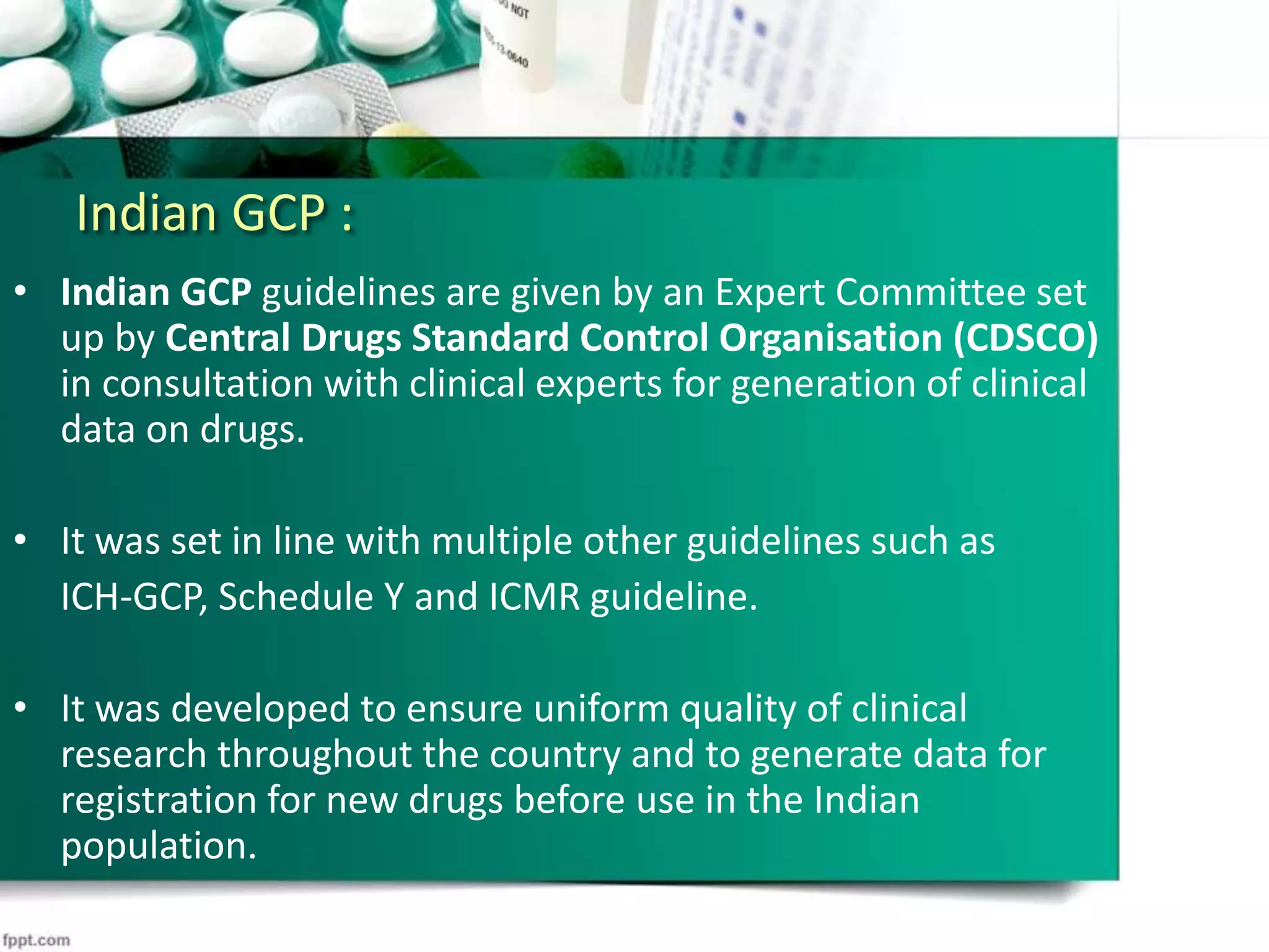 Indian GCP :
• Indian GCP guidelines are given by an Expert Committee set
up by Central Drugs Standard Control Organisation (CDSCO)
in consultation with clinical experts for generation of clinical
data on drugs.
• It was set in line with multiple other guidelines such as
ICH-GCP, Schedule Y and ICMR guideline.
• It was developed to ensure uniform quality of clinical
research throughout the country and to generate data for
registration for new drugs before use in the Indian
population.
 