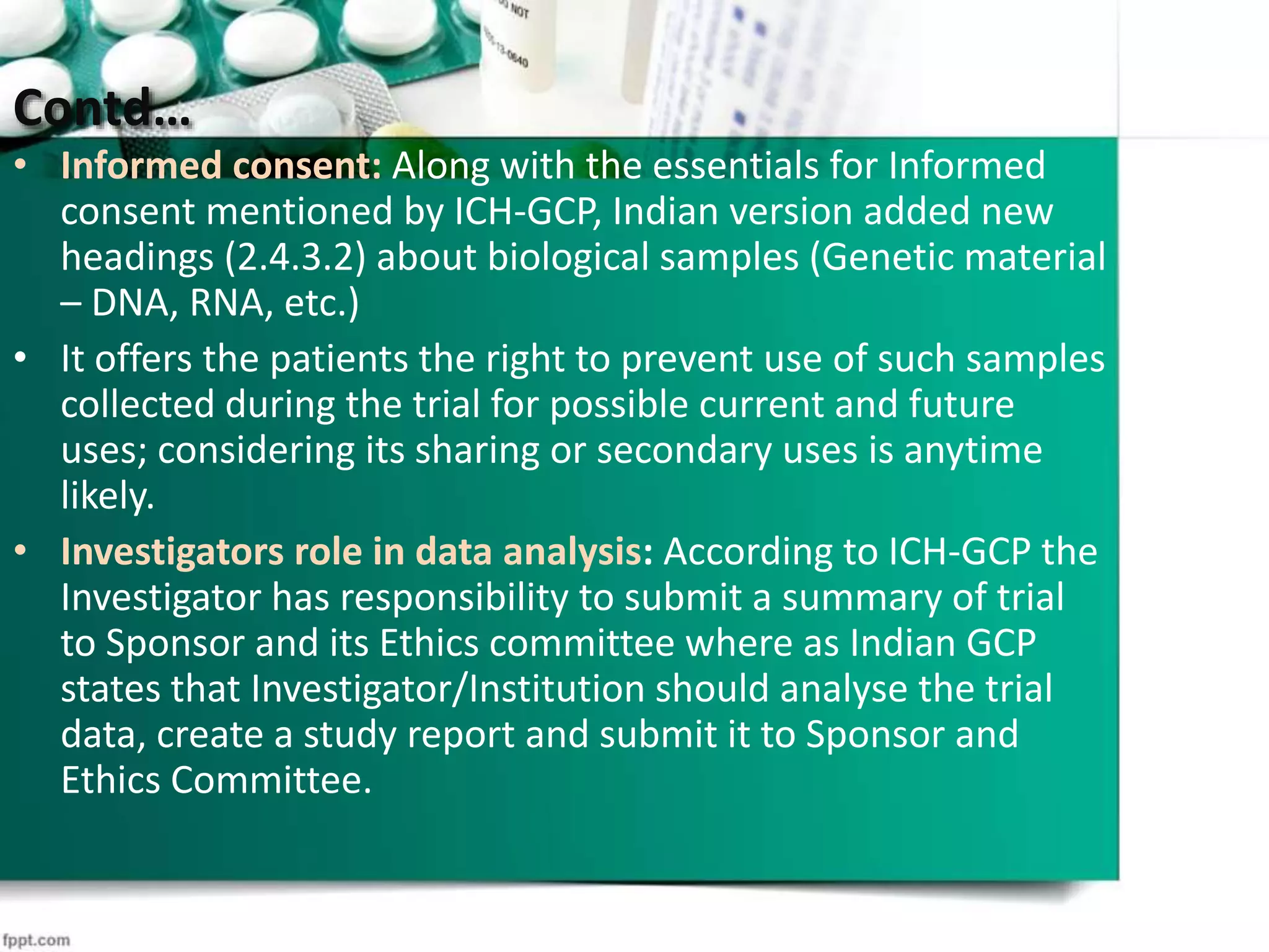 Contd…
• Informed consent: Along with the essentials for Informed
consent mentioned by ICH-GCP, Indian version added new
headings (2.4.3.2) about biological samples (Genetic material
– DNA, RNA, etc.)
• It offers the patients the right to prevent use of such samples
collected during the trial for possible current and future
uses; considering its sharing or secondary uses is anytime
likely.
• Investigators role in data analysis: According to ICH-GCP the
Investigator has responsibility to submit a summary of trial
to Sponsor and its Ethics committee where as Indian GCP
states that Investigator/Institution should analyse the trial
data, create a study report and submit it to Sponsor and
Ethics Committee.
 
