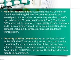 Contd…
• Monitor’s responsibilities: According to ICH-GCP monitor
should verify the legibility of documents provided by
investigator or site. It does not state any mandate to verify
the revisions of ICF (Informed Consent Form). The Indian
GCP states that its monitor’s responsibility to inform sponsor
and Ethics committee about the deviation, violations from
protocol, including ICF process or any such guidelines
transgression.
• Authority of Ethics Committee: As per section 2.4.2.6 of
Indian GCP the EC has authority to stop the a trial if ethics
committee finds that the objective of the trial has been
achieved midway or unrelated results have been obtained.
According to ICH GCP it is the duty of the Independent data-
monitoring committee.
 