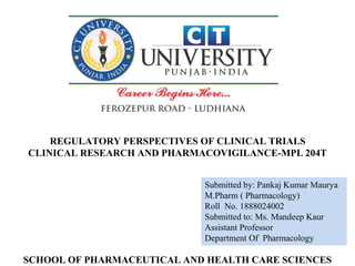 Submitted by: Pankaj Kumar Maurya
M.Pharm ( Pharmacology)
Roll No. 1888024002
Submitted to: Ms. Mandeep Kaur
Assistant Professor
Department Of Pharmacology
REGULATORY PERSPECTIVES OF CLINICAL TRIALS
CLINICAL RESEARCH AND PHARMACOVIGILANCE-MPL 204T
SCHOOL OF PHARMACEUTICAL AND HEALTH CARE SCIENCES
 