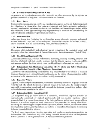 Integrated Addendum to ICH E6(R1): Guideline for Good Clinical Practice
4
1.20 Contract Research Organization (CRO)
A person or an organization (commercial, academic, or other) contracted by the sponsor to
perform one or more of a sponsor's trial-related duties and functions.
1.21 Direct Access
Permission to examine, analyze, verify, and reproduce any records and reports that are important
to evaluation of a clinical trial. Any party (e.g., domestic and foreign regulatory authorities,
sponsor's monitors and auditors) with direct access should take all reasonable precautions within
the constraints of the applicable regulatory requirement(s) to maintain the confidentiality of
subjects' identities and sponsor’s proprietary information.
1.22 Documentation
All records, in any form (including, but not limited to, written, electronic, magnetic, and optical
records, and scans, x-rays, and electrocardiograms) that describe or record the methods, conduct,
and/or results of a trial, the factors affecting a trial, and the actions taken.
1.23 Essential Documents
Documents which individually and collectively permit evaluation of the conduct of a study and
the quality of the data produced (see 8. Essential Documents for the Conduct of a Clinical Trial).
1.24 Good Clinical Practice (GCP)
A standard for the design, conduct, performance, monitoring, auditing, recording, analyses, and
reporting of clinical trials that provides assurance that the data and reported results are credible
and accurate, and that the rights, integrity, and confidentiality of trial subjects are protected.
1.25 Independent Data-Monitoring Committee (IDMC) (Data and Safety Monitoring
Board, Monitoring Committee, Data Monitoring Committee)
An independent data-monitoring committee that may be established by the sponsor to assess at
intervals the progress of a clinical trial, the safety data, and the critical efficacy endpoints, and to
recommend to the sponsor whether to continue, modify, or stop a trial.
1.26 Impartial Witness
A person, who is independent of the trial, who cannot be unfairly influenced by people involved
with the trial, who attends the informed consent process if the subject or the subject’s legally
acceptable representative cannot read, and who reads the informed consent form and any other
written information supplied to the subject.
1.27 Independent Ethics Committee (IEC)
An independent body (a review board or a committee, institutional, regional, national, or
supranational), constituted of medical professionals and non-medical members, whose
responsibility it is to ensure the protection of the rights, safety and well-being of human subjects
involved in a trial and to provide public assurance of that protection, by, among other things,
reviewing and approving/providing favourable opinion on, the trial protocol, the suitability of the
investigator(s), facilities, and the methods and material to be used in obtaining and documenting
informed consent of the trial subjects.
The legal status, composition, function, operations and regulatory requirements pertaining to
Independent Ethics Committees may differ among countries, but should allow the Independent
Ethics Committee to act in agreement with GCP as described in this guideline.
 