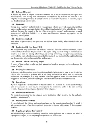 Integrated Addendum to ICH E6(R1): Guideline for Good Clinical Practice
5
1.28 Informed Consent
A process by which a subject voluntarily confirms his or her willingness to participate in a
particular trial, after having been informed of all aspects of the trial that are relevant to the
subject's decision to participate. Informed consent is documented by means of a written, signed
and dated informed consent form.
1.29 Inspection
The act by a regulatory authority(ies) of conducting an official review of documents, facilities,
records, and any other resources that are deemed by the authority(ies) to be related to the clinical
trial and that may be located at the site of the trial, at the sponsor's and/or contract research
organization’s (CRO’s) facilities, or at other establishments deemed appropriate by the
regulatory authority(ies).
1.30 Institution (medical)
Any public or private entity or agency or medical or dental facility where clinical trials are
conducted.
1.31 Institutional Review Board (IRB)
An independent body constituted of medical, scientific, and non-scientific members, whose
responsibility is to ensure the protection of the rights, safety and well-being of human subjects
involved in a trial by, among other things, reviewing, approving, and providing continuing
review of trial protocol and amendments and of the methods and material to be used in obtaining
and documenting informed consent of the trial subjects.
1.32 Interim Clinical Trial/Study Report
A report of intermediate results and their evaluation based on analyses performed during the
course of a trial.
1.33 Investigational Product
A pharmaceutical form of an active ingredient or placebo being tested or used as a reference in a
clinical trial, including a product with a marketing authorization when used or assembled
(formulated or packaged) in a way different from the approved form, or when used for an
unapproved indication, or when used to gain further information about an approved use.
1.34 Investigator
A person responsible for the conduct of the clinical trial at a trial site. If a trial is conducted by a
team of individuals at a trial site, the investigator is the responsible leader of the team and may
be called the principal investigator. See also Subinvestigator.
1.35 Investigator/Institution
An expression meaning "the investigator and/or institution, where required by the applicable
regulatory requirements".
1.36 Investigator's Brochure
A compilation of the clinical and nonclinical data on the investigational product(s) which is
relevant to the study of the investigational product(s) in human subjects (see 7. Investigator’s
Brochure).
1.37 Legally Acceptable Representative
An individual or juridical or other body authorized under applicable law to consent, on behalf of
a prospective subject, to the subject's participation in the clinical trial.
 