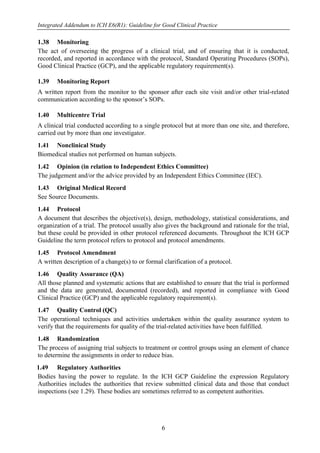 Integrated Addendum to ICH E6(R1): Guideline for Good Clinical Practice
6
1.38 Monitoring
The act of overseeing the progress of a clinical trial, and of ensuring that it is conducted,
recorded, and reported in accordance with the protocol, Standard Operating Procedures (SOPs),
Good Clinical Practice (GCP), and the applicable regulatory requirement(s).
1.39 Monitoring Report
A written report from the monitor to the sponsor after each site visit and/or other trial-related
communication according to the sponsor’s SOPs.
1.40 Multicentre Trial
A clinical trial conducted according to a single protocol but at more than one site, and therefore,
carried out by more than one investigator.
1.41 Nonclinical Study
Biomedical studies not performed on human subjects.
1.42 Opinion (in relation to Independent Ethics Committee)
The judgement and/or the advice provided by an Independent Ethics Committee (IEC).
1.43 Original Medical Record
See Source Documents.
1.44 Protocol
A document that describes the objective(s), design, methodology, statistical considerations, and
organization of a trial. The protocol usually also gives the background and rationale for the trial,
but these could be provided in other protocol referenced documents. Throughout the ICH GCP
Guideline the term protocol refers to protocol and protocol amendments.
1.45 Protocol Amendment
A written description of a change(s) to or formal clarification of a protocol.
1.46 Quality Assurance (QA)
All those planned and systematic actions that are established to ensure that the trial is performed
and the data are generated, documented (recorded), and reported in compliance with Good
Clinical Practice (GCP) and the applicable regulatory requirement(s).
1.47 Quality Control (QC)
The operational techniques and activities undertaken within the quality assurance system to
verify that the requirements for quality of the trial-related activities have been fulfilled.
1.48 Randomization
The process of assigning trial subjects to treatment or control groups using an element of chance
to determine the assignments in order to reduce bias.
1.49 Regulatory Authorities
Bodies having the power to regulate. In the ICH GCP Guideline the expression Regulatory
Authorities includes the authorities that review submitted clinical data and those that conduct
inspections (see 1.29). These bodies are sometimes referred to as competent authorities.
 