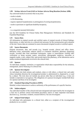 Integrated Addendum to ICH E6(R1): Guideline for Good Clinical Practice
7
1.50 Serious Adverse Event (SAE) or Serious Adverse Drug Reaction (Serious ADR)
Any untoward medical occurrence that at any dose:
- results in death,
- is life-threatening,
- requires inpatient hospitalization or prolongation of existing hospitalization,
- results in persistent or significant disability/incapacity,
or
- is a congenital anomaly/birth defect
(see the ICH Guideline for Clinical Safety Data Management: Definitions and Standards for
Expedited Reporting).
1.51 Source Data
All information in original records and certified copies of original records of clinical findings,
observations, or other activities in a clinical trial necessary for the reconstruction and evaluation
of the trial. Source data are contained in source documents (original records or certified copies).
1.52 Source Documents
Original documents, data, and records (e.g., hospital records, clinical and office charts,
laboratory notes, memoranda, subjects' diaries or evaluation checklists, pharmacy dispensing
records, recorded data from automated instruments, copies or transcriptions certified after
verification as being accurate copies, microfiches, photographic negatives, microfilm or
magnetic media, x-rays, subject files, and records kept at the pharmacy, at the laboratories and at
medico-technical departments involved in the clinical trial).
1.53 Sponsor
An individual, company, institution, or organization which takes responsibility for the initiation,
management, and/or financing of a clinical trial.
1.54 Sponsor-Investigator
An individual who both initiates and conducts, alone or with others, a clinical trial, and under
whose immediate direction the investigational product is administered to, dispensed to, or used
by a subject. The term does not include any person other than an individual (e.g., it does not
include a corporation or an agency). The obligations of a sponsor-investigator include both those
of a sponsor and those of an investigator.
1.55 Standard Operating Procedures (SOPs)
Detailed, written instructions to achieve uniformity of the performance of a specific function.
1.56 Subinvestigator
Any individual member of the clinical trial team designated and supervised by the investigator at
a trial site to perform critical trial-related procedures and/or to make important trial-related
decisions (e.g., associates, residents, research fellows). See also Investigator.
1.57 Subject/Trial Subject
An individual who participates in a clinical trial, either as a recipient of the investigational
product(s) or as a control.
 