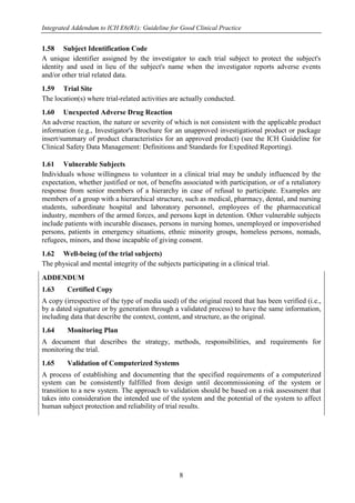 Integrated Addendum to ICH E6(R1): Guideline for Good Clinical Practice
8
1.58 Subject Identification Code
A unique identifier assigned by the investigator to each trial subject to protect the subject's
identity and used in lieu of the subject's name when the investigator reports adverse events
and/or other trial related data.
1.59 Trial Site
The location(s) where trial-related activities are actually conducted.
1.60 Unexpected Adverse Drug Reaction
An adverse reaction, the nature or severity of which is not consistent with the applicable product
information (e.g., Investigator's Brochure for an unapproved investigational product or package
insert/summary of product characteristics for an approved product) (see the ICH Guideline for
Clinical Safety Data Management: Definitions and Standards for Expedited Reporting).
1.61 Vulnerable Subjects
Individuals whose willingness to volunteer in a clinical trial may be unduly influenced by the
expectation, whether justified or not, of benefits associated with participation, or of a retaliatory
response from senior members of a hierarchy in case of refusal to participate. Examples are
members of a group with a hierarchical structure, such as medical, pharmacy, dental, and nursing
students, subordinate hospital and laboratory personnel, employees of the pharmaceutical
industry, members of the armed forces, and persons kept in detention. Other vulnerable subjects
include patients with incurable diseases, persons in nursing homes, unemployed or impoverished
persons, patients in emergency situations, ethnic minority groups, homeless persons, nomads,
refugees, minors, and those incapable of giving consent.
1.62 Well-being (of the trial subjects)
The physical and mental integrity of the subjects participating in a clinical trial.
ADDENDUM
1.63 Certified Copy
A copy (irrespective of the type of media used) of the original record that has been verified (i.e.,
by a dated signature or by generation through a validated process) to have the same information,
including data that describe the context, content, and structure, as the original.
1.64 Monitoring Plan
A document that describes the strategy, methods, responsibilities, and requirements for
monitoring the trial.
1.65 Validation of Computerized Systems
A process of establishing and documenting that the specified requirements of a computerized
system can be consistently fulfilled from design until decommissioning of the system or
transition to a new system. The approach to validation should be based on a risk assessment that
takes into consideration the intended use of the system and the potential of the system to affect
human subject protection and reliability of trial results.
 