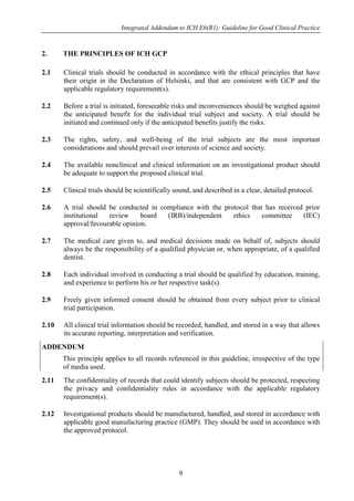 Integrated Addendum to ICH E6(R1): Guideline for Good Clinical Practice
9
2. THE PRINCIPLES OF ICH GCP
2.1 Clinical trials should be conducted in accordance with the ethical principles that have
their origin in the Declaration of Helsinki, and that are consistent with GCP and the
applicable regulatory requirement(s).
2.2 Before a trial is initiated, foreseeable risks and inconveniences should be weighed against
the anticipated benefit for the individual trial subject and society. A trial should be
initiated and continued only if the anticipated benefits justify the risks.
2.3 The rights, safety, and well-being of the trial subjects are the most important
considerations and should prevail over interests of science and society.
2.4 The available nonclinical and clinical information on an investigational product should
be adequate to support the proposed clinical trial.
2.5 Clinical trials should be scientifically sound, and described in a clear, detailed protocol.
2.6 A trial should be conducted in compliance with the protocol that has received prior
institutional review board (IRB)/independent ethics committee (IEC)
approval/favourable opinion.
2.7 The medical care given to, and medical decisions made on behalf of, subjects should
always be the responsibility of a qualified physician or, when appropriate, of a qualified
dentist.
2.8 Each individual involved in conducting a trial should be qualified by education, training,
and experience to perform his or her respective task(s).
2.9 Freely given informed consent should be obtained from every subject prior to clinical
trial participation.
2.10 All clinical trial information should be recorded, handled, and stored in a way that allows
its accurate reporting, interpretation and verification.
ADDENDUM
This principle applies to all records referenced in this guideline, irrespective of the type
of media used.
2.11 The confidentiality of records that could identify subjects should be protected, respecting
the privacy and confidentiality rules in accordance with the applicable regulatory
requirement(s).
2.12 Investigational products should be manufactured, handled, and stored in accordance with
applicable good manufacturing practice (GMP). They should be used in accordance with
the approved protocol.
 