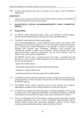 Integrated Addendum to ICH E6(R1): Guideline for Good Clinical Practice
10
2.13 Systems with procedures that assure the quality of every aspect of the trial should be
implemented.
ADDENDUM
Aspects of the trial that are essential to ensure human subject protection and reliability of
trial results should be the focus of such systems.
3. INSTITUTIONAL REVIEW BOARD/INDEPENDENT ETHICS COMMITTEE
(IRB/IEC)
3.1 Responsibilities
3.1.1 An IRB/IEC should safeguard the rights, safety, and well-being of all trial subjects.
Special attention should be paid to trials that may include vulnerable subjects.
3.1.2 The IRB/IEC should obtain the following documents:
trial protocol(s)/amendment(s), written informed consent form(s) and consent form
updates that the investigator proposes for use in the trial, subject recruitment procedures
(e.g., advertisements), written information to be provided to subjects, Investigator's
Brochure (IB), available safety information, information about payments and
compensation available to subjects, the investigator’s current curriculum vitae and/or
other documentation evidencing qualifications, and any other documents that the
IRB/IEC may need to fulfil its responsibilities.
The IRB/IEC should review a proposed clinical trial within a reasonable time and
document its views in writing, clearly identifying the trial, the documents reviewed and
the dates for the following:
- approval/favourable opinion;
- modifications required prior to its approval/favourable opinion;
- disapproval / negative opinion; and
- termination/suspension of any prior approval/favourable opinion.
3.1.3 The IRB/IEC should consider the qualifications of the investigator for the proposed trial,
as documented by a current curriculum vitae and/or by any other relevant documentation
the IRB/IEC requests.
3.1.4 The IRB/IEC should conduct continuing review of each ongoing trial at intervals
appropriate to the degree of risk to human subjects, but at least once per year.
3.1.5 The IRB/IEC may request more information than is outlined in paragraph 4.8.10 be given
to subjects when, in the judgement of the IRB/IEC, the additional information would add
meaningfully to the protection of the rights, safety and/or well-being of the subjects.
3.1.6 When a non-therapeutic trial is to be carried out with the consent of the subject’s legally
acceptable representative (see 4.8.12, 4.8.14), the IRB/IEC should determine that the
proposed protocol and/or other document(s) adequately addresses relevant ethical
concerns and meets applicable regulatory requirements for such trials.
 