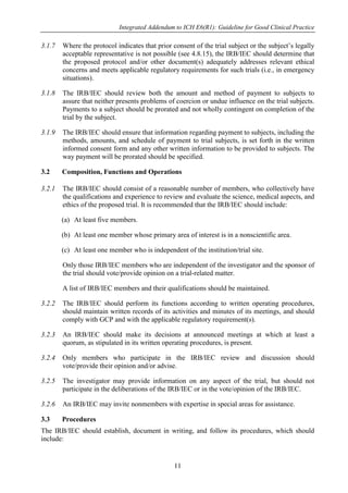 Integrated Addendum to ICH E6(R1): Guideline for Good Clinical Practice
11
3.1.7 Where the protocol indicates that prior consent of the trial subject or the subject’s legally
acceptable representative is not possible (see 4.8.15), the IRB/IEC should determine that
the proposed protocol and/or other document(s) adequately addresses relevant ethical
concerns and meets applicable regulatory requirements for such trials (i.e., in emergency
situations).
3.1.8 The IRB/IEC should review both the amount and method of payment to subjects to
assure that neither presents problems of coercion or undue influence on the trial subjects.
Payments to a subject should be prorated and not wholly contingent on completion of the
trial by the subject.
3.1.9 The IRB/IEC should ensure that information regarding payment to subjects, including the
methods, amounts, and schedule of payment to trial subjects, is set forth in the written
informed consent form and any other written information to be provided to subjects. The
way payment will be prorated should be specified.
3.2 Composition, Functions and Operations
3.2.1 The IRB/IEC should consist of a reasonable number of members, who collectively have
the qualifications and experience to review and evaluate the science, medical aspects, and
ethics of the proposed trial. It is recommended that the IRB/IEC should include:
(a) At least five members.
(b) At least one member whose primary area of interest is in a nonscientific area.
(c) At least one member who is independent of the institution/trial site.
Only those IRB/IEC members who are independent of the investigator and the sponsor of
the trial should vote/provide opinion on a trial-related matter.
A list of IRB/IEC members and their qualifications should be maintained.
3.2.2 The IRB/IEC should perform its functions according to written operating procedures,
should maintain written records of its activities and minutes of its meetings, and should
comply with GCP and with the applicable regulatory requirement(s).
3.2.3 An IRB/IEC should make its decisions at announced meetings at which at least a
quorum, as stipulated in its written operating procedures, is present.
3.2.4 Only members who participate in the IRB/IEC review and discussion should
vote/provide their opinion and/or advise.
3.2.5 The investigator may provide information on any aspect of the trial, but should not
participate in the deliberations of the IRB/IEC or in the vote/opinion of the IRB/IEC.
3.2.6 An IRB/IEC may invite nonmembers with expertise in special areas for assistance.
3.3 Procedures
The IRB/IEC should establish, document in writing, and follow its procedures, which should
include:
 