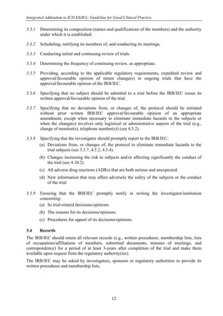 Integrated Addendum to ICH E6(R1): Guideline for Good Clinical Practice
12
3.3.1 Determining its composition (names and qualifications of the members) and the authority
under which it is established.
3.3.2 Scheduling, notifying its members of, and conducting its meetings.
3.3.3 Conducting initial and continuing review of trials.
3.3.4 Determining the frequency of continuing review, as appropriate.
3.3.5 Providing, according to the applicable regulatory requirements, expedited review and
approval/favourable opinion of minor change(s) in ongoing trials that have the
approval/favourable opinion of the IRB/IEC.
3.3.6 Specifying that no subject should be admitted to a trial before the IRB/IEC issues its
written approval/favourable opinion of the trial.
3.3.7 Specifying that no deviations from, or changes of, the protocol should be initiated
without prior written IRB/IEC approval/favourable opinion of an appropriate
amendment, except when necessary to eliminate immediate hazards to the subjects or
when the change(s) involves only logistical or administrative aspects of the trial (e.g.,
change of monitor(s), telephone number(s)) (see 4.5.2).
3.3.8 Specifying that the investigator should promptly report to the IRB/IEC:
(a) Deviations from, or changes of, the protocol to eliminate immediate hazards to the
trial subjects (see 3.3.7, 4.5.2, 4.5.4).
(b) Changes increasing the risk to subjects and/or affecting significantly the conduct of
the trial (see 4.10.2).
(c) All adverse drug reactions (ADRs) that are both serious and unexpected.
(d) New information that may affect adversely the safety of the subjects or the conduct
of the trial.
3.3.9 Ensuring that the IRB/IEC promptly notify in writing the investigator/institution
concerning:
(a) Its trial-related decisions/opinions.
(b) The reasons for its decisions/opinions.
(c) Procedures for appeal of its decisions/opinions.
3.4 Records
The IRB/IEC should retain all relevant records (e.g., written procedures, membership lists, lists
of occupations/affiliations of members, submitted documents, minutes of meetings, and
correspondence) for a period of at least 3-years after completion of the trial and make them
available upon request from the regulatory authority(ies).
The IRB/IEC may be asked by investigators, sponsors or regulatory authorities to provide its
written procedures and membership lists.
 