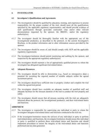 Integrated Addendum to ICH E6(R1): Guideline for Good Clinical Practice
13
4. INVESTIGATOR
4.1 Investigator's Qualifications and Agreements
4.1.1 The investigator(s) should be qualified by education, training, and experience to assume
responsibility for the proper conduct of the trial, should meet all the qualifications
specified by the applicable regulatory requirement(s), and should provide evidence of
such qualifications through up-to-date curriculum vitae and/or other relevant
documentation requested by the sponsor, the IRB/IEC, and/or the regulatory
authority(ies).
4.1.2 The investigator should be thoroughly familiar with the appropriate use of the
investigational product(s), as described in the protocol, in the current Investigator's
Brochure, in the product information and in other information sources provided by the
sponsor.
4.1.3 The investigator should be aware of, and should comply with, GCP and the applicable
regulatory requirements.
4.1.4 The investigator/institution should permit monitoring and auditing by the sponsor, and
inspection by the appropriate regulatory authority(ies).
4.1.5 The investigator should maintain a list of appropriately qualified persons to whom the
investigator has delegated significant trial-related duties.
4.2 Adequate Resources
4.2.1 The investigator should be able to demonstrate (e.g., based on retrospective data) a
potential for recruiting the required number of suitable subjects within the agreed
recruitment period.
4.2.2 The investigator should have sufficient time to properly conduct and complete the trial
within the agreed trial period.
4.2.3 The investigator should have available an adequate number of qualified staff and
adequate facilities for the foreseen duration of the trial to conduct the trial properly and
safely.
4.2.4 The investigator should ensure that all persons assisting with the trial are adequately
informed about the protocol, the investigational product(s), and their trial-related duties
and functions.
ADDENDUM
4.2.5 The investigator is responsible for supervising any individual or party to whom the
investigator delegates trial-related duties and functions conducted at the trial site.
4.2.6 If the investigator/institution retains the services of any individual or party to perform
trial-related duties and functions, the investigator/institution should ensure this individual
or party is qualified to perform those trial-related duties and functions and should
implement procedures to ensure the integrity of the trial-related duties and functions
performed and any data generated.
 