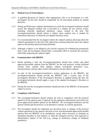 Integrated Addendum to ICH E6(R1): Guideline for Good Clinical Practice
14
4.3 Medical Care of Trial Subjects
4.3.1 A qualified physician (or dentist, when appropriate), who is an investigator or a sub-
investigator for the trial, should be responsible for all trial-related medical (or dental)
decisions.
4.3.2 During and following a subject's participation in a trial, the investigator/institution should
ensure that adequate medical care is provided to a subject for any adverse events,
including clinically significant laboratory values, related to the trial. The
investigator/institution should inform a subject when medical care is needed for
intercurrent illness(es) of which the investigator becomes aware.
4.3.3 It is recommended that the investigator inform the subject's primary physician about the
subject's participation in the trial if the subject has a primary physician and if the subject
agrees to the primary physician being informed.
4.3.4 Although a subject is not obliged to give his/her reason(s) for withdrawing prematurely
from a trial, the investigator should make a reasonable effort to ascertain the reason(s),
while fully respecting the subject's rights.
4.4 Communication with IRB/IEC
4.4.1 Before initiating a trial, the investigator/institution should have written and dated
approval/favourable opinion from the IRB/IEC for the trial protocol, written informed
consent form, consent form updates, subject recruitment procedures (e.g.,
advertisements), and any other written information to be provided to subjects.
4.4.2 As part of the investigator's/institution’s written application to the IRB/IEC, the
investigator/institution should provide the IRB/IEC with a current copy of the
Investigator's Brochure. If the Investigator's Brochure is updated during the trial, the
investigator/institution should supply a copy of the updated Investigator’s Brochure to
the IRB/IEC.
4.4.3 During the trial the investigator/institution should provide to the IRB/IEC all documents
subject to review.
4.5 Compliance with Protocol
4.5.1 The investigator/institution should conduct the trial in compliance with the protocol
agreed to by the sponsor and, if required, by the regulatory authority(ies) and which was
given approval/favourable opinion by the IRB/IEC. The investigator/institution and the
sponsor should sign the protocol, or an alternative contract, to confirm agreement.
4.5.2 The investigator should not implement any deviation from, or changes of the protocol
without agreement by the sponsor and prior review and documented approval/favourable
opinion from the IRB/IEC of an amendment, except where necessary to eliminate an
immediate hazard(s) to trial subjects, or when the change(s) involves only logistical or
administrative aspects of the trial (e.g., change in monitor(s), change of telephone
number(s)).
 