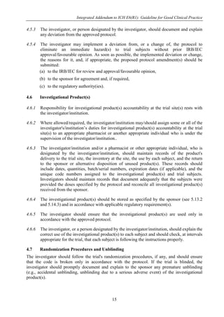 Integrated Addendum to ICH E6(R1): Guideline for Good Clinical Practice
15
4.5.3 The investigator, or person designated by the investigator, should document and explain
any deviation from the approved protocol.
4.5.4 The investigator may implement a deviation from, or a change of, the protocol to
eliminate an immediate hazard(s) to trial subjects without prior IRB/IEC
approval/favourable opinion. As soon as possible, the implemented deviation or change,
the reasons for it, and, if appropriate, the proposed protocol amendment(s) should be
submitted:
(a) to the IRB/IEC for review and approval/favourable opinion,
(b) to the sponsor for agreement and, if required,
(c) to the regulatory authority(ies).
4.6 Investigational Product(s)
4.6.1 Responsibility for investigational product(s) accountability at the trial site(s) rests with
the investigator/institution.
4.6.2 Where allowed/required, the investigator/institution may/should assign some or all of the
investigator's/institution’s duties for investigational product(s) accountability at the trial
site(s) to an appropriate pharmacist or another appropriate individual who is under the
supervision of the investigator/institution..
4.6.3 The investigator/institution and/or a pharmacist or other appropriate individual, who is
designated by the investigator/institution, should maintain records of the product's
delivery to the trial site, the inventory at the site, the use by each subject, and the return
to the sponsor or alternative disposition of unused product(s). These records should
include dates, quantities, batch/serial numbers, expiration dates (if applicable), and the
unique code numbers assigned to the investigational product(s) and trial subjects.
Investigators should maintain records that document adequately that the subjects were
provided the doses specified by the protocol and reconcile all investigational product(s)
received from the sponsor.
4.6.4 The investigational product(s) should be stored as specified by the sponsor (see 5.13.2
and 5.14.3) and in accordance with applicable regulatory requirement(s).
4.6.5 The investigator should ensure that the investigational product(s) are used only in
accordance with the approved protocol.
4.6.6 The investigator, or a person designated by the investigator/institution, should explain the
correct use of the investigational product(s) to each subject and should check, at intervals
appropriate for the trial, that each subject is following the instructions properly.
4.7 Randomization Procedures and Unblinding
The investigator should follow the trial's randomization procedures, if any, and should ensure
that the code is broken only in accordance with the protocol. If the trial is blinded, the
investigator should promptly document and explain to the sponsor any premature unblinding
(e.g., accidental unblinding, unblinding due to a serious adverse event) of the investigational
product(s).
 