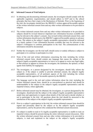 Integrated Addendum to ICH E6(R1): Guideline for Good Clinical Practice
16
4.8 Informed Consent of Trial Subjects
4.8.1 In obtaining and documenting informed consent, the investigator should comply with the
applicable regulatory requirement(s), and should adhere to GCP and to the ethical
principles that have their origin in the Declaration of Helsinki. Prior to the beginning of
the trial, the investigator should have the IRB/IEC's written approval/favourable opinion
of the written informed consent form and any other written information to be provided to
subjects.
4.8.2 The written informed consent form and any other written information to be provided to
subjects should be revised whenever important new information becomes available that
may be relevant to the subject’s consent. Any revised written informed consent form, and
written information should receive the IRB/IEC's approval/favourable opinion in advance
of use. The subject or the subject’s legally acceptable representative should be informed
in a timely manner if new information becomes available that may be relevant to the
subject’s willingness to continue participation in the trial. The communication of this
information should be documented.
4.8.3 Neither the investigator, nor the trial staff, should coerce or unduly influence a subject to
participate or to continue to participate in a trial.
4.8.4 None of the oral and written information concerning the trial, including the written
informed consent form, should contain any language that causes the subject or the
subject's legally acceptable representative to waive or to appear to waive any legal rights,
or that releases or appears to release the investigator, the institution, the sponsor, or their
agents from liability for negligence.
4.8.5 The investigator, or a person designated by the investigator, should fully inform the
subject or, if the subject is unable to provide informed consent, the subject's legally
acceptable representative, of all pertinent aspects of the trial including the written
information and the approval/ favourable opinion by the IRB/IEC.
4.8.6 The language used in the oral and written information about the trial, including the
written informed consent form, should be as non-technical as practical and should be
understandable to the subject or the subject's legally acceptable representative and the
impartial witness, where applicable.
4.8.7 Before informed consent may be obtained, the investigator, or a person designated by the
investigator, should provide the subject or the subject's legally acceptable representative
ample time and opportunity to inquire about details of the trial and to decide whether or
not to participate in the trial. All questions about the trial should be answered to the
satisfaction of the subject or the subject's legally acceptable representative.
4.8.8 Prior to a subject’s participation in the trial, the written informed consent form should be
signed and personally dated by the subject or by the subject's legally acceptable
representative, and by the person who conducted the informed consent discussion.
4.8.9 If a subject is unable to read or if a legally acceptable representative is unable to read, an
impartial witness should be present during the entire informed consent discussion. After
the written informed consent form and any other written information to be provided to
subjects, is read and explained to the subject or the subject’s legally acceptable
 