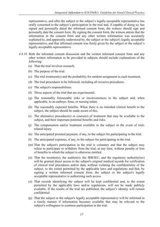 Integrated Addendum to ICH E6(R1): Guideline for Good Clinical Practice
17
representative, and after the subject or the subject’s legally acceptable representative has
orally consented to the subject’s participation in the trial and, if capable of doing so, has
signed and personally dated the informed consent form, the witness should sign and
personally date the consent form. By signing the consent form, the witness attests that the
information in the consent form and any other written information was accurately
explained to, and apparently understood by, the subject or the subject's legally acceptable
representative, and that informed consent was freely given by the subject or the subject’s
legally acceptable representative.
4.8.10 Both the informed consent discussion and the written informed consent form and any
other written information to be provided to subjects should include explanations of the
following:
(a) That the trial involves research.
(b) The purpose of the trial.
(c) The trial treatment(s) and the probability for random assignment to each treatment.
(d) The trial procedures to be followed, including all invasive procedures.
(e) The subject's responsibilities.
(f) Those aspects of the trial that are experimental.
(g) The reasonably foreseeable risks or inconveniences to the subject and, when
applicable, to an embryo, fetus, or nursing infant.
(h) The reasonably expected benefits. When there is no intended clinical benefit to the
subject, the subject should be made aware of this.
(i) The alternative procedure(s) or course(s) of treatment that may be available to the
subject, and their important potential benefits and risks.
(j) The compensation and/or treatment available to the subject in the event of trial-
related injury.
(k) The anticipated prorated payment, if any, to the subject for participating in the trial.
(l) The anticipated expenses, if any, to the subject for participating in the trial.
(m) That the subject's participation in the trial is voluntary and that the subject may
refuse to participate or withdraw from the trial, at any time, without penalty or loss
of benefits to which the subject is otherwise entitled.
(n) That the monitor(s), the auditor(s), the IRB/IEC, and the regulatory authority(ies)
will be granted direct access to the subject's original medical records for verification
of clinical trial procedures and/or data, without violating the confidentiality of the
subject, to the extent permitted by the applicable laws and regulations and that, by
signing a written informed consent form, the subject or the subject's legally
acceptable representative is authorizing such access.
(o) That records identifying the subject will be kept confidential and, to the extent
permitted by the applicable laws and/or regulations, will not be made publicly
available. If the results of the trial are published, the subject’s identity will remain
confidential.
(p) That the subject or the subject's legally acceptable representative will be informed in
a timely manner if information becomes available that may be relevant to the
subject's willingness to continue participation in the trial.
 
