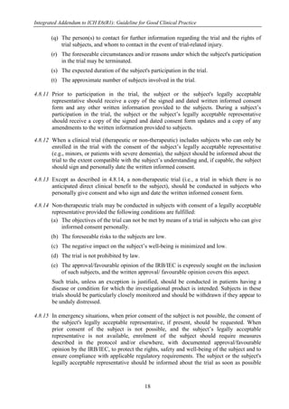 Integrated Addendum to ICH E6(R1): Guideline for Good Clinical Practice
18
(q) The person(s) to contact for further information regarding the trial and the rights of
trial subjects, and whom to contact in the event of trial-related injury.
(r) The foreseeable circumstances and/or reasons under which the subject's participation
in the trial may be terminated.
(s) The expected duration of the subject's participation in the trial.
(t) The approximate number of subjects involved in the trial.
4.8.11 Prior to participation in the trial, the subject or the subject's legally acceptable
representative should receive a copy of the signed and dated written informed consent
form and any other written information provided to the subjects. During a subject’s
participation in the trial, the subject or the subject’s legally acceptable representative
should receive a copy of the signed and dated consent form updates and a copy of any
amendments to the written information provided to subjects.
4.8.12 When a clinical trial (therapeutic or non-therapeutic) includes subjects who can only be
enrolled in the trial with the consent of the subject’s legally acceptable representative
(e.g., minors, or patients with severe dementia), the subject should be informed about the
trial to the extent compatible with the subject’s understanding and, if capable, the subject
should sign and personally date the written informed consent.
4.8.13 Except as described in 4.8.14, a non-therapeutic trial (i.e., a trial in which there is no
anticipated direct clinical benefit to the subject), should be conducted in subjects who
personally give consent and who sign and date the written informed consent form.
4.8.14 Non-therapeutic trials may be conducted in subjects with consent of a legally acceptable
representative provided the following conditions are fulfilled:
(a) The objectives of the trial can not be met by means of a trial in subjects who can give
informed consent personally.
(b) The foreseeable risks to the subjects are low.
(c) The negative impact on the subject’s well-being is minimized and low.
(d) The trial is not prohibited by law.
(e) The approval/favourable opinion of the IRB/IEC is expressly sought on the inclusion
of such subjects, and the written approval/ favourable opinion covers this aspect.
Such trials, unless an exception is justified, should be conducted in patients having a
disease or condition for which the investigational product is intended. Subjects in these
trials should be particularly closely monitored and should be withdrawn if they appear to
be unduly distressed.
4.8.15 In emergency situations, when prior consent of the subject is not possible, the consent of
the subject's legally acceptable representative, if present, should be requested. When
prior consent of the subject is not possible, and the subject’s legally acceptable
representative is not available, enrolment of the subject should require measures
described in the protocol and/or elsewhere, with documented approval/favourable
opinion by the IRB/IEC, to protect the rights, safety and well-being of the subject and to
ensure compliance with applicable regulatory requirements. The subject or the subject's
legally acceptable representative should be informed about the trial as soon as possible
 