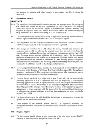 Integrated Addendum to ICH E6(R1): Guideline for Good Clinical Practice
19
and consent to continue and other consent as appropriate (see 4.8.10) should be
requested.
4.9 Records and Reports
ADDENDUM
4.9.0 The investigator/institution should maintain adequate and accurate source documents and
trial records that include all pertinent observations on each of the site’s trial subjects.
Source data should be attributable, legible, contemporaneous, original, accurate, and
complete. Changes to source data should be traceable, should not obscure the original
entry, and should be explained if necessary (e.g., via an audit trail).
4.9.1 The investigator should ensure the accuracy, completeness, legibility, and timeliness of
the data reported to the sponsor in the CRFs and in all required reports.
4.9.2 Data reported on the CRF, that are derived from source documents, should be consistent
with the source documents or the discrepancies should be explained.
4.9.3 Any change or correction to a CRF should be dated, initialed, and explained (if
necessary) and should not obscure the original entry (i.e., an audit trail should be
maintained); this applies to both written and electronic changes or corrections (see 5.18.4
(n)). Sponsors should provide guidance to investigators and/or the investigators'
designated representatives on making such corrections. Sponsors should have written
procedures to assure that changes or corrections in CRFs made by sponsor's designated
representatives are documented, are necessary, and are endorsed by the investigator. The
investigator should retain records of the changes and corrections.
4.9.4 The investigator/institution should maintain the trial documents as specified in Essential
Documents for the Conduct of a Clinical Trial (see 8.) and as required by the applicable
regulatory requirement(s). The investigator/institution should take measures to prevent
accidental or premature destruction of these documents.
4.9.5 Essential documents should be retained until at least 2-years after the last approval of a
marketing application in an ICH region and until there are no pending or contemplated
marketing applications in an ICH region or at least 2-years have elapsed since the formal
discontinuation of clinical development of the investigational product. These documents
should be retained for a longer period however if required by the applicable regulatory
requirements or by an agreement with the sponsor. It is the responsibility of the sponsor
to inform the investigator/institution as to when these documents no longer need to be
retained (see 5.5.12).
4.9.6 The financial aspects of the trial should be documented in an agreement between the
sponsor and the investigator/institution.
4.9.7 Upon request of the monitor, auditor, IRB/IEC, or regulatory authority, the
investigator/institution should make available for direct access all requested trial-related
records.
4.10 Progress Reports
4.10.1 The investigator should submit written summaries of the trial status to the IRB/IEC
annually, or more frequently, if requested by the IRB/IEC.
 