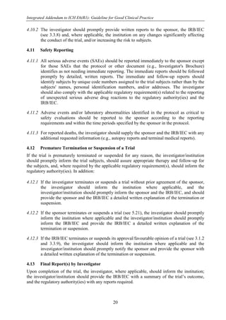 Integrated Addendum to ICH E6(R1): Guideline for Good Clinical Practice
20
4.10.2 The investigator should promptly provide written reports to the sponsor, the IRB/IEC
(see 3.3.8) and, where applicable, the institution on any changes significantly affecting
the conduct of the trial, and/or increasing the risk to subjects.
4.11 Safety Reporting
4.11.1 All serious adverse events (SAEs) should be reported immediately to the sponsor except
for those SAEs that the protocol or other document (e.g., Investigator's Brochure)
identifies as not needing immediate reporting. The immediate reports should be followed
promptly by detailed, written reports. The immediate and follow-up reports should
identify subjects by unique code numbers assigned to the trial subjects rather than by the
subjects' names, personal identification numbers, and/or addresses. The investigator
should also comply with the applicable regulatory requirement(s) related to the reporting
of unexpected serious adverse drug reactions to the regulatory authority(ies) and the
IRB/IEC.
4.11.2 Adverse events and/or laboratory abnormalities identified in the protocol as critical to
safety evaluations should be reported to the sponsor according to the reporting
requirements and within the time periods specified by the sponsor in the protocol.
4.11.3 For reported deaths, the investigator should supply the sponsor and the IRB/IEC with any
additional requested information (e.g., autopsy reports and terminal medical reports).
4.12 Premature Termination or Suspension of a Trial
If the trial is prematurely terminated or suspended for any reason, the investigator/institution
should promptly inform the trial subjects, should assure appropriate therapy and follow-up for
the subjects, and, where required by the applicable regulatory requirement(s), should inform the
regulatory authority(ies). In addition:
4.12.1 If the investigator terminates or suspends a trial without prior agreement of the sponsor,
the investigator should inform the institution where applicable, and the
investigator/institution should promptly inform the sponsor and the IRB/IEC, and should
provide the sponsor and the IRB/IEC a detailed written explanation of the termination or
suspension.
4.12.2 If the sponsor terminates or suspends a trial (see 5.21), the investigator should promptly
inform the institution where applicable and the investigator/institution should promptly
inform the IRB/IEC and provide the IRB/IEC a detailed written explanation of the
termination or suspension.
4.12.3 If the IRB/IEC terminates or suspends its approval/favourable opinion of a trial (see 3.1.2
and 3.3.9), the investigator should inform the institution where applicable and the
investigator/institution should promptly notify the sponsor and provide the sponsor with
a detailed written explanation of the termination or suspension.
4.13 Final Report(s) by Investigator
Upon completion of the trial, the investigator, where applicable, should inform the institution;
the investigator/institution should provide the IRB/IEC with a summary of the trial’s outcome,
and the regulatory authority(ies) with any reports required.
 