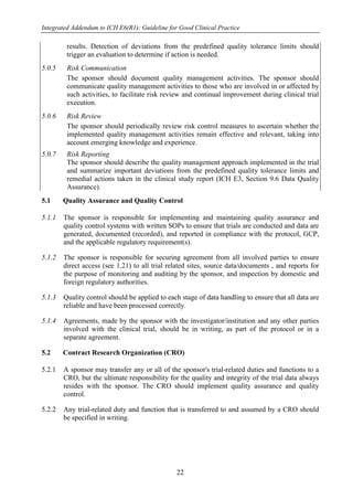 Integrated Addendum to ICH E6(R1): Guideline for Good Clinical Practice
22
results. Detection of deviations from the predefined quality tolerance limits should
trigger an evaluation to determine if action is needed.
5.0.5 Risk Communication
The sponsor should document quality management activities. The sponsor should
communicate quality management activities to those who are involved in or affected by
such activities, to facilitate risk review and continual improvement during clinical trial
execution.
5.0.6 Risk Review
The sponsor should periodically review risk control measures to ascertain whether the
implemented quality management activities remain effective and relevant, taking into
account emerging knowledge and experience.
5.0.7 Risk Reporting
The sponsor should describe the quality management approach implemented in the trial
and summarize important deviations from the predefined quality tolerance limits and
remedial actions taken in the clinical study report (ICH E3, Section 9.6 Data Quality
Assurance).
5.1 Quality Assurance and Quality Control
5.1.1 The sponsor is responsible for implementing and maintaining quality assurance and
quality control systems with written SOPs to ensure that trials are conducted and data are
generated, documented (recorded), and reported in compliance with the protocol, GCP,
and the applicable regulatory requirement(s).
5.1.2 The sponsor is responsible for securing agreement from all involved parties to ensure
direct access (see 1.21) to all trial related sites, source data/documents , and reports for
the purpose of monitoring and auditing by the sponsor, and inspection by domestic and
foreign regulatory authorities.
5.1.3 Quality control should be applied to each stage of data handling to ensure that all data are
reliable and have been processed correctly.
5.1.4 Agreements, made by the sponsor with the investigator/institution and any other parties
involved with the clinical trial, should be in writing, as part of the protocol or in a
separate agreement.
5.2 Contract Research Organization (CRO)
5.2.1 A sponsor may transfer any or all of the sponsor's trial-related duties and functions to a
CRO, but the ultimate responsibility for the quality and integrity of the trial data always
resides with the sponsor. The CRO should implement quality assurance and quality
control.
5.2.2 Any trial-related duty and function that is transferred to and assumed by a CRO should
be specified in writing.
 