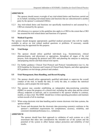 Integrated Addendum to ICH E6(R1): Guideline for Good Clinical Practice
23
ADDENDUM
The sponsor should ensure oversight of any trial-related duties and functions carried out
on its behalf, including trial-related duties and functions that are subcontracted to another
party by the sponsor’s contracted CRO(s).
5.2.3 Any trial-related duties and functions not specifically transferred to and assumed by a
CRO are retained by the sponsor.
5.2.4 All references to a sponsor in this guideline also apply to a CRO to the extent that a CRO
has assumed the trial related duties and functions of a sponsor.
5.3 Medical Expertise
The sponsor should designate appropriately qualified medical personnel who will be readily
available to advise on trial related medical questions or problems. If necessary, outside
consultant(s) may be appointed for this purpose.
5.4 Trial Design
5.4.1 The sponsor should utilize qualified individuals (e.g., biostatisticians, clinical
pharmacologists, and physicians) as appropriate, throughout all stages of the trial
process, from designing the protocol and CRFs and planning the analyses to analyzing
and preparing interim and final clinical trial reports.
5.4.2 For further guidance: Clinical Trial Protocol and Protocol Amendment(s) (see 6.), the
ICH Guideline for Structure and Content of Clinical Study Reports, and other appropriate
ICH guidance on trial design, protocol and conduct.
5.5 Trial Management, Data Handling, and Record Keeping
5.5.1 The sponsor should utilize appropriately qualified individuals to supervise the overall
conduct of the trial, to handle the data, to verify the data, to conduct the statistical
analyses, and to prepare the trial reports.
5.5.2 The sponsor may consider establishing an independent data-monitoring committee
(IDMC) to assess the progress of a clinical trial, including the safety data and the critical
efficacy endpoints at intervals, and to recommend to the sponsor whether to continue,
modify, or stop a trial. The IDMC should have written operating procedures and maintain
written records of all its meetings.
5.5.3 When using electronic trial data handling and/or remote electronic trial data systems, the
sponsor should:
(a) Ensure and document that the electronic data processing system(s) conforms to the
sponsor’s established requirements for completeness, accuracy, reliability, and
consistent intended performance (i.e., validation).
ADDENDUM
The sponsor should base their approach to validation of such systems on a risk
assessment that takes into consideration the intended use of the system and the
potential of the system to affect human subject protection and reliability of trial
results.
 