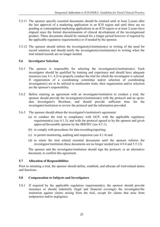 Integrated Addendum to ICH E6(R1): Guideline for Good Clinical Practice
25
5.5.11 The sponsor specific essential documents should be retained until at least 2-years after
the last approval of a marketing application in an ICH region and until there are no
pending or contemplated marketing applications in an ICH region or at least 2-years have
elapsed since the formal discontinuation of clinical development of the investigational
product. These documents should be retained for a longer period however if required by
the applicable regulatory requirement(s) or if needed by the sponsor.
5.5.12 The sponsor should inform the investigator(s)/institution(s) in writing of the need for
record retention and should notify the investigator(s)/institution(s) in writing when the
trial related records are no longer needed.
5.6 Investigator Selection
5.6.1 The sponsor is responsible for selecting the investigator(s)/institution(s). Each
investigator should be qualified by training and experience and should have adequate
resources (see 4.1, 4.2) to properly conduct the trial for which the investigator is selected.
If organization of a coordinating committee and/or selection of coordinating
investigator(s) are to be utilized in multicentre trials, their organization and/or selection
are the sponsor's responsibility.
5.6.2 Before entering an agreement with an investigator/institution to conduct a trial, the
sponsor should provide the investigator(s)/institution(s) with the protocol and an up-to-
date Investigator's Brochure, and should provide sufficient time for the
investigator/institution to review the protocol and the information provided.
5.6.3 The sponsor should obtain the investigator's/institution's agreement:
(a) to conduct the trial in compliance with GCP, with the applicable regulatory
requirement(s) (see 4.1.3), and with the protocol agreed to by the sponsor and given
approval/favourable opinion by the IRB/IEC (see 4.5.1);
(b) to comply with procedures for data recording/reporting;
(c) to permit monitoring, auditing and inspection (see 4.1.4) and
(d) to retain the trial related essential documents until the sponsor informs the
investigator/institution these documents are no longer needed (see 4.9.4 and 5.5.12).
The sponsor and the investigator/institution should sign the protocol, or an alternative
document, to confirm this agreement.
5.7 Allocation of Responsibilities
Prior to initiating a trial, the sponsor should define, establish, and allocate all trial-related duties
and functions.
5.8 Compensation to Subjects and Investigators
5.8.1 If required by the applicable regulatory requirement(s), the sponsor should provide
insurance or should indemnify (legal and financial coverage) the investigator/the
institution against claims arising from the trial, except for claims that arise from
malpractice and/or negligence.
 