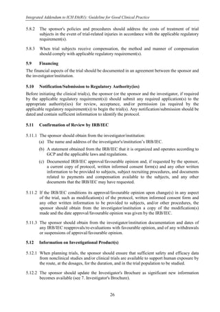 Integrated Addendum to ICH E6(R1): Guideline for Good Clinical Practice
26
5.8.2 The sponsor's policies and procedures should address the costs of treatment of trial
subjects in the event of trial-related injuries in accordance with the applicable regulatory
requirement(s).
5.8.3 When trial subjects receive compensation, the method and manner of compensation
should comply with applicable regulatory requirement(s).
5.9 Financing
The financial aspects of the trial should be documented in an agreement between the sponsor and
the investigator/institution.
5.10 Notification/Submission to Regulatory Authority(ies)
Before initiating the clinical trial(s), the sponsor (or the sponsor and the investigator, if required
by the applicable regulatory requirement(s)) should submit any required application(s) to the
appropriate authority(ies) for review, acceptance, and/or permission (as required by the
applicable regulatory requirement(s)) to begin the trial(s). Any notification/submission should be
dated and contain sufficient information to identify the protocol.
5.11 Confirmation of Review by IRB/IEC
5.11.1 The sponsor should obtain from the investigator/institution:
(a) The name and address of the investigator's/institution’s IRB/IEC.
(b) A statement obtained from the IRB/IEC that it is organized and operates according to
GCP and the applicable laws and regulations.
(c) Documented IRB/IEC approval/favourable opinion and, if requested by the sponsor,
a current copy of protocol, written informed consent form(s) and any other written
information to be provided to subjects, subject recruiting procedures, and documents
related to payments and compensation available to the subjects, and any other
documents that the IRB/IEC may have requested.
5.11.2 If the IRB/IEC conditions its approval/favourable opinion upon change(s) in any aspect
of the trial, such as modification(s) of the protocol, written informed consent form and
any other written information to be provided to subjects, and/or other procedures, the
sponsor should obtain from the investigator/institution a copy of the modification(s)
made and the date approval/favourable opinion was given by the IRB/IEC.
5.11.3 The sponsor should obtain from the investigator/institution documentation and dates of
any IRB/IEC reapprovals/re-evaluations with favourable opinion, and of any withdrawals
or suspensions of approval/favourable opinion.
5.12 Information on Investigational Product(s)
5.12.1 When planning trials, the sponsor should ensure that sufficient safety and efficacy data
from nonclinical studies and/or clinical trials are available to support human exposure by
the route, at the dosages, for the duration, and in the trial population to be studied.
5.12.2 The sponsor should update the Investigator's Brochure as significant new information
becomes available (see 7. Investigator's Brochure).
 