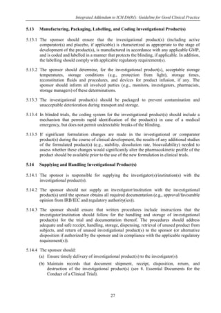 Integrated Addendum to ICH E6(R1): Guideline for Good Clinical Practice
27
5.13 Manufacturing, Packaging, Labelling, and Coding Investigational Product(s)
5.13.1 The sponsor should ensure that the investigational product(s) (including active
comparator(s) and placebo, if applicable) is characterized as appropriate to the stage of
development of the product(s), is manufactured in accordance with any applicable GMP,
and is coded and labelled in a manner that protects the blinding, if applicable. In addition,
the labelling should comply with applicable regulatory requirement(s).
5.13.2 The sponsor should determine, for the investigational product(s), acceptable storage
temperatures, storage conditions (e.g., protection from light), storage times,
reconstitution fluids and procedures, and devices for product infusion, if any. The
sponsor should inform all involved parties (e.g., monitors, investigators, pharmacists,
storage managers) of these determinations.
5.13.3 The investigational product(s) should be packaged to prevent contamination and
unacceptable deterioration during transport and storage.
5.13.4 In blinded trials, the coding system for the investigational product(s) should include a
mechanism that permits rapid identification of the product(s) in case of a medical
emergency, but does not permit undetectable breaks of the blinding.
5.13.5 If significant formulation changes are made in the investigational or comparator
product(s) during the course of clinical development, the results of any additional studies
of the formulated product(s) (e.g., stability, dissolution rate, bioavailability) needed to
assess whether these changes would significantly alter the pharmacokinetic profile of the
product should be available prior to the use of the new formulation in clinical trials.
5.14 Supplying and Handling Investigational Product(s)
5.14.1 The sponsor is responsible for supplying the investigator(s)/institution(s) with the
investigational product(s).
5.14.2 The sponsor should not supply an investigator/institution with the investigational
product(s) until the sponsor obtains all required documentation (e.g., approval/favourable
opinion from IRB/IEC and regulatory authority(ies)).
5.14.3 The sponsor should ensure that written procedures include instructions that the
investigator/institution should follow for the handling and storage of investigational
product(s) for the trial and documentation thereof. The procedures should address
adequate and safe receipt, handling, storage, dispensing, retrieval of unused product from
subjects, and return of unused investigational product(s) to the sponsor (or alternative
disposition if authorized by the sponsor and in compliance with the applicable regulatory
requirement(s)).
5.14.4 The sponsor should:
(a) Ensure timely delivery of investigational product(s) to the investigator(s).
(b) Maintain records that document shipment, receipt, disposition, return, and
destruction of the investigational product(s) (see 8. Essential Documents for the
Conduct of a Clinical Trial).
 