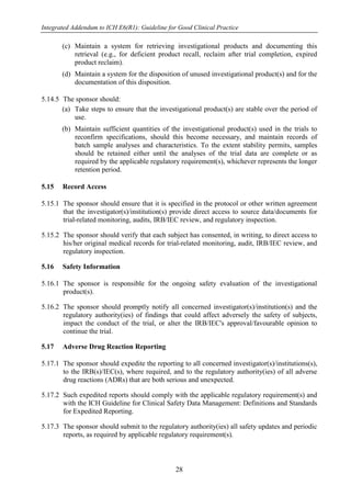 Integrated Addendum to ICH E6(R1): Guideline for Good Clinical Practice
28
(c) Maintain a system for retrieving investigational products and documenting this
retrieval (e.g., for deficient product recall, reclaim after trial completion, expired
product reclaim).
(d) Maintain a system for the disposition of unused investigational product(s) and for the
documentation of this disposition.
5.14.5 The sponsor should:
(a) Take steps to ensure that the investigational product(s) are stable over the period of
use.
(b) Maintain sufficient quantities of the investigational product(s) used in the trials to
reconfirm specifications, should this become necessary, and maintain records of
batch sample analyses and characteristics. To the extent stability permits, samples
should be retained either until the analyses of the trial data are complete or as
required by the applicable regulatory requirement(s), whichever represents the longer
retention period.
5.15 Record Access
5.15.1 The sponsor should ensure that it is specified in the protocol or other written agreement
that the investigator(s)/institution(s) provide direct access to source data/documents for
trial-related monitoring, audits, IRB/IEC review, and regulatory inspection.
5.15.2 The sponsor should verify that each subject has consented, in writing, to direct access to
his/her original medical records for trial-related monitoring, audit, IRB/IEC review, and
regulatory inspection.
5.16 Safety Information
5.16.1 The sponsor is responsible for the ongoing safety evaluation of the investigational
product(s).
5.16.2 The sponsor should promptly notify all concerned investigator(s)/institution(s) and the
regulatory authority(ies) of findings that could affect adversely the safety of subjects,
impact the conduct of the trial, or alter the IRB/IEC's approval/favourable opinion to
continue the trial.
5.17 Adverse Drug Reaction Reporting
5.17.1 The sponsor should expedite the reporting to all concerned investigator(s)/institutions(s),
to the IRB(s)/IEC(s), where required, and to the regulatory authority(ies) of all adverse
drug reactions (ADRs) that are both serious and unexpected.
5.17.2 Such expedited reports should comply with the applicable regulatory requirement(s) and
with the ICH Guideline for Clinical Safety Data Management: Definitions and Standards
for Expedited Reporting.
5.17.3 The sponsor should submit to the regulatory authority(ies) all safety updates and periodic
reports, as required by applicable regulatory requirement(s).
 