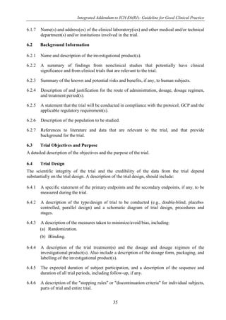 Integrated Addendum to ICH E6(R1): Guideline for Good Clinical Practice
35
6.1.7 Name(s) and address(es) of the clinical laboratory(ies) and other medical and/or technical
department(s) and/or institutions involved in the trial.
6.2 Background Information
6.2.1 Name and description of the investigational product(s).
6.2.2 A summary of findings from nonclinical studies that potentially have clinical
significance and from clinical trials that are relevant to the trial.
6.2.3 Summary of the known and potential risks and benefits, if any, to human subjects.
6.2.4 Description of and justification for the route of administration, dosage, dosage regimen,
and treatment period(s).
6.2.5 A statement that the trial will be conducted in compliance with the protocol, GCP and the
applicable regulatory requirement(s).
6.2.6 Description of the population to be studied.
6.2.7 References to literature and data that are relevant to the trial, and that provide
background for the trial.
6.3 Trial Objectives and Purpose
A detailed description of the objectives and the purpose of the trial.
6.4 Trial Design
The scientific integrity of the trial and the credibility of the data from the trial depend
substantially on the trial design. A description of the trial design, should include:
6.4.1 A specific statement of the primary endpoints and the secondary endpoints, if any, to be
measured during the trial.
6.4.2 A description of the type/design of trial to be conducted (e.g., double-blind, placebo-
controlled, parallel design) and a schematic diagram of trial design, procedures and
stages.
6.4.3 A description of the measures taken to minimize/avoid bias, including:
(a) Randomization.
(b) Blinding.
6.4.4 A description of the trial treatment(s) and the dosage and dosage regimen of the
investigational product(s). Also include a description of the dosage form, packaging, and
labelling of the investigational product(s).
6.4.5 The expected duration of subject participation, and a description of the sequence and
duration of all trial periods, including follow-up, if any.
6.4.6 A description of the "stopping rules" or "discontinuation criteria" for individual subjects,
parts of trial and entire trial.
 
