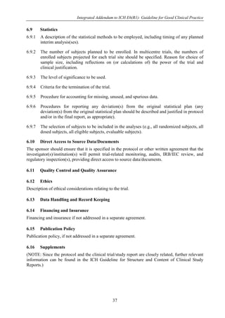 Integrated Addendum to ICH E6(R1): Guideline for Good Clinical Practice
37
6.9 Statistics
6.9.1 A description of the statistical methods to be employed, including timing of any planned
interim analysis(ses).
6.9.2 The number of subjects planned to be enrolled. In multicentre trials, the numbers of
enrolled subjects projected for each trial site should be specified. Reason for choice of
sample size, including reflections on (or calculations of) the power of the trial and
clinical justification.
6.9.3 The level of significance to be used.
6.9.4 Criteria for the termination of the trial.
6.9.5 Procedure for accounting for missing, unused, and spurious data.
6.9.6 Procedures for reporting any deviation(s) from the original statistical plan (any
deviation(s) from the original statistical plan should be described and justified in protocol
and/or in the final report, as appropriate).
6.9.7 The selection of subjects to be included in the analyses (e.g., all randomized subjects, all
dosed subjects, all eligible subjects, evaluable subjects).
6.10 Direct Access to Source Data/Documents
The sponsor should ensure that it is specified in the protocol or other written agreement that the
investigator(s)/institution(s) will permit trial-related monitoring, audits, IRB/IEC review, and
regulatory inspection(s), providing direct access to source data/documents.
6.11 Quality Control and Quality Assurance
6.12 Ethics
Description of ethical considerations relating to the trial.
6.13 Data Handling and Record Keeping
6.14 Financing and Insurance
Financing and insurance if not addressed in a separate agreement.
6.15 Publication Policy
Publication policy, if not addressed in a separate agreement.
6.16 Supplements
(NOTE: Since the protocol and the clinical trial/study report are closely related, further relevant
information can be found in the ICH Guideline for Structure and Content of Clinical Study
Reports.)
 