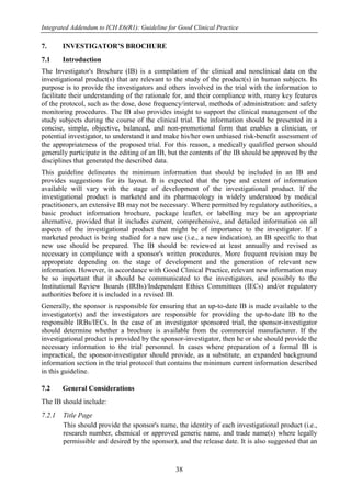 Integrated Addendum to ICH E6(R1): Guideline for Good Clinical Practice
38
7. INVESTIGATOR’S BROCHURE
7.1 Introduction
The Investigator's Brochure (IB) is a compilation of the clinical and nonclinical data on the
investigational product(s) that are relevant to the study of the product(s) in human subjects. Its
purpose is to provide the investigators and others involved in the trial with the information to
facilitate their understanding of the rationale for, and their compliance with, many key features
of the protocol, such as the dose, dose frequency/interval, methods of administration: and safety
monitoring procedures. The IB also provides insight to support the clinical management of the
study subjects during the course of the clinical trial. The information should be presented in a
concise, simple, objective, balanced, and non-promotional form that enables a clinician, or
potential investigator, to understand it and make his/her own unbiased risk-benefit assessment of
the appropriateness of the proposed trial. For this reason, a medically qualified person should
generally participate in the editing of an IB, but the contents of the IB should be approved by the
disciplines that generated the described data.
This guideline delineates the minimum information that should be included in an IB and
provides suggestions for its layout. It is expected that the type and extent of information
available will vary with the stage of development of the investigational product. If the
investigational product is marketed and its pharmacology is widely understood by medical
practitioners, an extensive IB may not be necessary. Where permitted by regulatory authorities, a
basic product information brochure, package leaflet, or labelling may be an appropriate
alternative, provided that it includes current, comprehensive, and detailed information on all
aspects of the investigational product that might be of importance to the investigator. If a
marketed product is being studied for a new use (i.e., a new indication), an IB specific to that
new use should be prepared. The IB should be reviewed at least annually and revised as
necessary in compliance with a sponsor's written procedures. More frequent revision may be
appropriate depending on the stage of development and the generation of relevant new
information. However, in accordance with Good Clinical Practice, relevant new information may
be so important that it should be communicated to the investigators, and possibly to the
Institutional Review Boards (IRBs)/Independent Ethics Committees (IECs) and/or regulatory
authorities before it is included in a revised IB.
Generally, the sponsor is responsible for ensuring that an up-to-date IB is made available to the
investigator(s) and the investigators are responsible for providing the up-to-date IB to the
responsible IRBs/IECs. In the case of an investigator sponsored trial, the sponsor-investigator
should determine whether a brochure is available from the commercial manufacturer. If the
investigational product is provided by the sponsor-investigator, then he or she should provide the
necessary information to the trial personnel. In cases where preparation of a formal IB is
impractical, the sponsor-investigator should provide, as a substitute, an expanded background
information section in the trial protocol that contains the minimum current information described
in this guideline.
7.2 General Considerations
The IB should include:
7.2.1 Title Page
This should provide the sponsor's name, the identity of each investigational product (i.e.,
research number, chemical or approved generic name, and trade name(s) where legally
permissible and desired by the sponsor), and the release date. It is also suggested that an
 