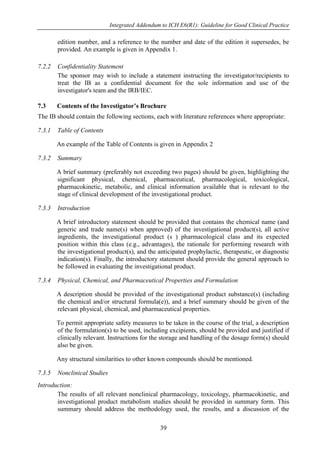 Integrated Addendum to ICH E6(R1): Guideline for Good Clinical Practice
39
edition number, and a reference to the number and date of the edition it supersedes, be
provided. An example is given in Appendix 1.
7.2.2 Confidentiality Statement
The sponsor may wish to include a statement instructing the investigator/recipients to
treat the IB as a confidential document for the sole information and use of the
investigator's team and the IRB/IEC.
7.3 Contents of the Investigator’s Brochure
The IB should contain the following sections, each with literature references where appropriate:
7.3.1 Table of Contents
An example of the Table of Contents is given in Appendix 2
7.3.2 Summary
A brief summary (preferably not exceeding two pages) should be given, highlighting the
significant physical, chemical, pharmaceutical, pharmacological, toxicological,
pharmacokinetic, metabolic, and clinical information available that is relevant to the
stage of clinical development of the investigational product.
7.3.3 Introduction
A brief introductory statement should be provided that contains the chemical name (and
generic and trade name(s) when approved) of the investigational product(s), all active
ingredients, the investigational product (s ) pharmacological class and its expected
position within this class (e.g., advantages), the rationale for performing research with
the investigational product(s), and the anticipated prophylactic, therapeutic, or diagnostic
indication(s). Finally, the introductory statement should provide the general approach to
be followed in evaluating the investigational product.
7.3.4 Physical, Chemical, and Pharmaceutical Properties and Formulation
A description should be provided of the investigational product substance(s) (including
the chemical and/or structural formula(e)), and a brief summary should be given of the
relevant physical, chemical, and pharmaceutical properties.
To permit appropriate safety measures to be taken in the course of the trial, a description
of the formulation(s) to be used, including excipients, should be provided and justified if
clinically relevant. Instructions for the storage and handling of the dosage form(s) should
also be given.
Any structural similarities to other known compounds should be mentioned.
7.3.5 Nonclinical Studies
Introduction:
The results of all relevant nonclinical pharmacology, toxicology, pharmacokinetic, and
investigational product metabolism studies should be provided in summary form. This
summary should address the methodology used, the results, and a discussion of the
 