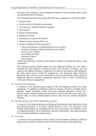 Integrated Addendum to ICH E6(R1): Guideline for Good Clinical Practice
40
relevance of the findings to the investigated therapeutic and the possible unfavourable
and unintended effects in humans.
The information provided may include the following, as appropriate, if known/available:
 Species tested
 Number and sex of animals in each group
 Unit dose (e.g., milligram/kilogram (mg/kg))
 Dose interval
 Route of administration
 Duration of dosing
 Information on systemic distribution
 Duration of post-exposure follow-up
 Results, including the following aspects:
 Nature and frequency of pharmacological or toxic effects
 Severity or intensity of pharmacological or toxic effects
 Time to onset of effects
 Reversibility of effects
 Duration of effects
 Dose response
Tabular format/listings should be used whenever possible to enhance the clarity of the
presentation.
The following sections should discuss the most important findings from the studies,
including the dose response of observed effects, the relevance to humans, and any
aspects to be studied in humans. If applicable, the effective and nontoxic dose findings in
the same animal species should be compared (i.e., the therapeutic index should be
discussed). The relevance of this information to the proposed human dosing should be
addressed. Whenever possible, comparisons should be made in terms of blood/tissue
levels rather than on a mg/kg basis.
(a) Nonclinical Pharmacology
A summary of the pharmacological aspects of the investigational product and, where
appropriate, its significant metabolites studied in animals, should be included. Such a
summary should incorporate studies that assess potential therapeutic activity (e.g.,
efficacy models, receptor binding, and specificity) as well as those that assess safety (e.g.,
special studies to assess pharmacological actions other than the intended therapeutic
effect(s)).
(b) Pharmacokinetics and Product Metabolism in Animals
A summary of the pharmacokinetics and biological transformation and disposition of the
investigational product in all species studied should be given. The discussion of the
findings should address the absorption and the local and systemic bioavailability of the
investigational product and its metabolites, and their relationship to the pharmacological
and toxicological findings in animal species.
(c) Toxicology
A summary of the toxicological effects found in relevant studies conducted in different
animal species should be described under the following headings where appropriate:
 