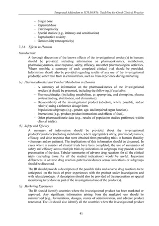 Integrated Addendum to ICH E6(R1): Guideline for Good Clinical Practice
41
 Single dose
 Repeated dose
 Carcinogenicity
 Special studies (e.g., irritancy and sensitisation)
 Reproductive toxicity
 Genotoxicity (mutagenicity)
7.3.6 Effects in Humans
Introduction:
A thorough discussion of the known effects of the investigational product(s) in humans
should be provided, including information on pharmacokinetics, metabolism,
pharmacodynamics, dose response, safety, efficacy, and other pharmacological activities.
Where possible, a summary of each completed clinical trial should be provided.
Information should also be provided regarding results of any use of the investigational
product(s) other than from in clinical trials, such as from experience during marketing.
(a) Pharmacokinetics and Product Metabolism in Humans
 A summary of information on the pharmacokinetics of the investigational
product(s) should be presented, including the following, if available:
 Pharmacokinetics (including metabolism, as appropriate, and absorption, plasma
protein binding, distribution, and elimination).
 Bioavailability of the investigational product (absolute, where possible, and/or
relative) using a reference dosage form.
 Population subgroups (e.g., gender, age, and impaired organ function).
 Interactions (e.g., product-product interactions and effects of food).
 Other pharmacokinetic data (e.g., results of population studies performed within
clinical trial(s).
(b) Safety and Efficacy
A summary of information should be provided about the investigational
product's/products' (including metabolites, where appropriate) safety, pharmacodynamics,
efficacy, and dose response that were obtained from preceding trials in humans (healthy
volunteers and/or patients). The implications of this information should be discussed. In
cases where a number of clinical trials have been completed, the use of summaries of
safety and efficacy across multiple trials by indications in subgroups may provide a clear
presentation of the data. Tabular summaries of adverse drug reactions for all the clinical
trials (including those for all the studied indications) would be useful. Important
differences in adverse drug reaction patterns/incidences across indications or subgroups
should be discussed.
The IB should provide a description of the possible risks and adverse drug reactions to be
anticipated on the basis of prior experiences with the product under investigation and
with related products. A description should also be provided of the precautions or special
monitoring to be done as part of the investigational use of the product(s).
(c) Marketing Experience
The IB should identify countries where the investigational product has been marketed or
approved. Any significant information arising from the marketed use should be
summarised (e.g., formulations, dosages, routes of administration, and adverse product
reactions). The IB should also identify all the countries where the investigational product
 