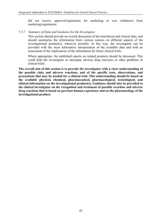 Integrated Addendum to ICH E6(R1): Guideline for Good Clinical Practice
42
did not receive approval/registration for marketing or was withdrawn from
marketing/registration.
7.3.7 Summary of Data and Guidance for the Investigator
This section should provide an overall discussion of the nonclinical and clinical data, and
should summarise the information from various sources on different aspects of the
investigational product(s), wherever possible. In this way, the investigator can be
provided with the most informative interpretation of the available data and with an
assessment of the implications of the information for future clinical trials.
Where appropriate, the published reports on related products should be discussed. This
could help the investigator to anticipate adverse drug reactions or other problems in
clinical trials.
The overall aim of this section is to provide the investigator with a clear understanding of
the possible risks and adverse reactions, and of the specific tests, observations, and
precautions that may be needed for a clinical trial. This understanding should be based on
the available physical, chemical, pharmaceutical, pharmacological, toxicological, and
clinical information on the investigational product(s). Guidance should also be provided to
the clinical investigator on the recognition and treatment of possible overdose and adverse
drug reactions that is based on previous human experience and on the pharmacology of the
investigational product.
 