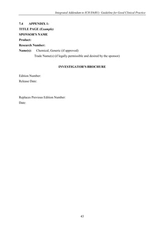 Integrated Addendum to ICH E6(R1): Guideline for Good Clinical Practice
43
7.4 APPENDIX 1:
TITLE PAGE (Example)
SPONSOR'S NAME
Product:
Research Number:
Name(s): Chemical, Generic (if approved)
Trade Name(s) (if legally permissible and desired by the sponsor)
INVESTIGATOR'S BROCHURE
Edition Number:
Release Date:
Replaces Previous Edition Number:
Date:
 