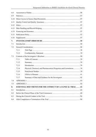 Integrated Addendum to E6(R1): Guideline for Good Clinical Practice
iii
6.8 Assessment of Safety................................................................................................36
6.9 Statistics..................................................................................................................37
6.10 Direct Access to Source Data/Documents....................................................................37
6.11 Quality Control and Quality Assurance.......................................................................37
6.12 Ethics .....................................................................................................................37
6.13 Data Handling and Record Keeping............................................................................37
6.14 Financing and Insurance............................................................................................37
6.15 Publication Policy ....................................................................................................37
6.16 Supplements............................................................................................................37
7. INVESTIGATOR’S BROCHURE........................................................................38
7.1 Introduction.............................................................................................................38
7.2 General Considerations .............................................................................................38
7.2.1 Title Page ...........................................................................................................38
7.2.2 Confidentiality Statement ..................................................................................39
7.3 Contents of the Investigator’s Brochure ......................................................................39
7.3.1 Table of Contents...............................................................................................39
7.3.2 Summary............................................................................................................39
7.3.3 Introduction........................................................................................................39
7.3.4 Physical, Chemical, and Pharmaceutical Properties and Formulation...............39
7.3.5 Nonclinical Studies ............................................................................................39
7.3.6 Effects in Humans..............................................................................................41
7.3.7 Summary of Data and Guidance for the Investigator.........................................42
7.4 APPENDIX 1: .........................................................................................................43
7.5 APPENDIX 2: .........................................................................................................44
8. ESSENTIAL DOCUMENTS FOR THE CONDUCT OF A CLINICAL TRIAL .......45
8.1 Introduction.............................................................................................................45
8.2 Before the Clinical Phase of the Trial Commences .......................................................46
8.3 During the Clinical Conduct of the Trial .....................................................................52
8.4 After Completion or Termination of the Trial ..............................................................58
 