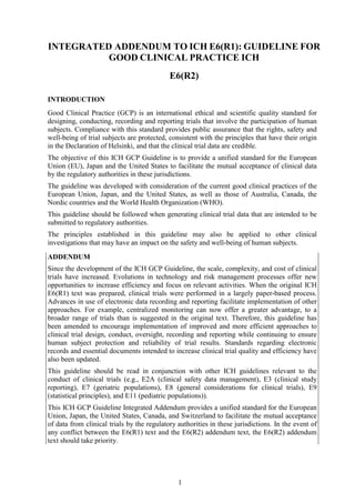 1
INTEGRATED ADDENDUM TO ICH E6(R1): GUIDELINE FOR
GOOD CLINICAL PRACTICE ICH
E6(R2)
INTRODUCTION
Good Clinical Practice (GCP) is an international ethical and scientific quality standard for
designing, conducting, recording and reporting trials that involve the participation of human
subjects. Compliance with this standard provides public assurance that the rights, safety and
well-being of trial subjects are protected, consistent with the principles that have their origin
in the Declaration of Helsinki, and that the clinical trial data are credible.
The objective of this ICH GCP Guideline is to provide a unified standard for the European
Union (EU), Japan and the United States to facilitate the mutual acceptance of clinical data
by the regulatory authorities in these jurisdictions.
The guideline was developed with consideration of the current good clinical practices of the
European Union, Japan, and the United States, as well as those of Australia, Canada, the
Nordic countries and the World Health Organization (WHO).
This guideline should be followed when generating clinical trial data that are intended to be
submitted to regulatory authorities.
The principles established in this guideline may also be applied to other clinical
investigations that may have an impact on the safety and well-being of human subjects.
ADDENDUM
Since the development of the ICH GCP Guideline, the scale, complexity, and cost of clinical
trials have increased. Evolutions in technology and risk management processes offer new
opportunities to increase efficiency and focus on relevant activities. When the original ICH
E6(R1) text was prepared, clinical trials were performed in a largely paper-based process.
Advances in use of electronic data recording and reporting facilitate implementation of other
approaches. For example, centralized monitoring can now offer a greater advantage, to a
broader range of trials than is suggested in the original text. Therefore, this guideline has
been amended to encourage implementation of improved and more efficient approaches to
clinical trial design, conduct, oversight, recording and reporting while continuing to ensure
human subject protection and reliability of trial results. Standards regarding electronic
records and essential documents intended to increase clinical trial quality and efficiency have
also been updated.
This guideline should be read in conjunction with other ICH guidelines relevant to the
conduct of clinical trials (e.g., E2A (clinical safety data management), E3 (clinical study
reporting), E7 (geriatric populations), E8 (general considerations for clinical trials), E9
(statistical principles), and E11 (pediatric populations)).
This ICH GCP Guideline Integrated Addendum provides a unified standard for the European
Union, Japan, the United States, Canada, and Switzerland to facilitate the mutual acceptance
of data from clinical trials by the regulatory authorities in these jurisdictions. In the event of
any conflict between the E6(R1) text and the E6(R2) addendum text, the E6(R2) addendum
text should take priority.
 