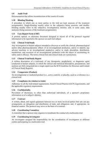 Integrated Addendum to ICH E6(R1): Guideline for Good Clinical Practice
3
1.9 Audit Trail
Documentation that allows reconstruction of the course of events.
1.10 Blinding/Masking
A procedure in which one or more parties to the trial are kept unaware of the treatment
assignment(s). Single-blinding usually refers to the subject(s) being unaware, and double-
blinding usually refers to the subject(s), investigator(s), monitor, and, in some cases, data
analyst(s) being unaware of the treatment assignment(s).
1.11 Case Report Form (CRF)
A printed, optical, or electronic document designed to record all of the protocol required
information to be reported to the sponsor on each trial subject.
1.12 Clinical Trial/Study
Any investigation in human subjects intended to discover or verify the clinical, pharmacological
and/or other pharmacodynamic effects of an investigational product(s), and/or to identify any
adverse reactions to an investigational product(s), and/or to study absorption, distribution,
metabolism, and excretion of an investigational product(s) with the object of ascertaining its
safety and/or efficacy. The terms clinical trial and clinical study are synonymous.
1.13 Clinical Trial/Study Report
A written description of a trial/study of any therapeutic, prophylactic, or diagnostic agent
conducted in human subjects, in which the clinical and statistical description, presentations, and
analyses are fully integrated into a single report (see the ICH Guideline for Structure and Content
of Clinical Study Reports).
1.14 Comparator (Product)
An investigational or marketed product (i.e., active control), or placebo, used as a reference in a
clinical trial.
1.15 Compliance (in relation to trials)
Adherence to all the trial-related requirements, Good Clinical Practice (GCP) requirements, and
the applicable regulatory requirements.
1.16 Confidentiality
Prevention of disclosure, to other than authorized individuals, of a sponsor's proprietary
information or of a subject's identity.
1.17 Contract
A written, dated, and signed agreement between two or more involved parties that sets out any
arrangements on delegation and distribution of tasks and obligations and, if appropriate, on
financial matters. The protocol may serve as the basis of a contract.
1.18 Coordinating Committee
A committee that a sponsor may organize to coordinate the conduct of a multicentre trial.
1.19 Coordinating Investigator
An investigator assigned the responsibility for the coordination of investigators at different
centres participating in a multicentre trial.
 