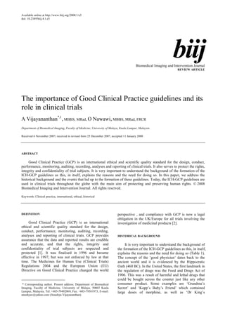 Available online at http://www.biij.org/2008/1/e5
doi: 10.2349/biij.4.1.e5
biij
Biomedical Imaging and Intervention Journal
REVIEW ARTICLE
The importance of Good Clinical Practice guidelines and its
role in clinical trials
A Vijayananthan*,1
, MBBS, MRad, O Nawawi, MBBS, MRad, FRCR
Department of Biomedical Imaging, Faculty of Medicine, University of Malaya, Kuala Lumpur, Malaysia
Received 6 November 2007; received in revised form 25 December 2007, accepted 11 January 2008
ABSTRACT
Good Clinical Practice (GCP) is an international ethical and scientific quality standard for the design, conduct,
performance, monitoring, auditing, recording, analyses and reporting of clinical trials. It also serves to protect the rights,
integrity and confidentiality of trial subjects. It is very important to understand the background of the formation of the
ICH-GCP guidelines as this, in itself, explains the reasons and the need for doing so. In this paper, we address the
historical background and the events that led up to the formation of these guidelines. Today, the ICH-GCP guidelines are
used in clinical trials throughout the globe with the main aim of protecting and preserving human rights. © 2008
Biomedical Imaging and Intervention Journal. All rights reserved.
Keywords: Clinical practice, international, ethical, historical
DEFINITION
Good Clinical Practice (GCP) is an international
ethical and scientific quality standard for the design,
conduct, performance, monitoring, auditing, recording,
analyses and reporting of clinical trials. GCP provides
assurance that the data and reported results are credible
and accurate, and that the rights, integrity and
confidentiality of trial subjects are respected and
protected [1]. It was finalised in 1996 and became
effective in 1997, but was not enforced by law at that
time. The Medicines for Human Use (Clinical Trials)
Regulations 2004 and the European Union (EU)
Directive on Good Clinical Practice changed the world
perspective , and compliance with GCP is now a legal
obligation in the UK/Europe for all trials involving the
investigation of medicinal products [2].
HISTORICAL BACKGROUND
It is very important to understand the background of
the formation of the ICH-GCP guidelines as this, in itself,
explains the reasons and the need for doing so (Table 1).
The concept of the ‘good physician‘ dates back to the
ancient world and it is evidenced by the Hippocratic
Oath (460 BC). In the United States, the first landmark in
the regulation of drugs was the Food and Drugs Act of
1906. This was a result of harmful and lethal drugs that
could be bought across the counter just like any other
consumer product. Some examples are ‘Grandma’s
Secret’ and ‘Kopp’s Baby’s Friend’ which contained
large doses of morphine, as well as ‘Dr King’s
* Corresponding author. Present address: Department of Biomedical
Imaging, Faculty of Medicine, University of Malaya, 50603 Kuala
Lumpur, Malaysia. Tel: +603-79492069; Fax: +603-79581973; E-mail:
anushyav@yahoo.com (Anushya Vijayananthan).
 