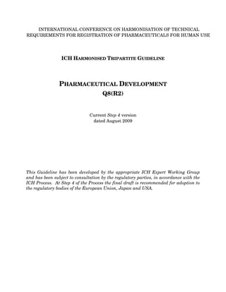 INTERNATIONAL CONFERENCE ON HARMONISATION OF TECHNICAL
REQUIREMENTS FOR REGISTRATION OF PHARMACEUTICALS FOR HUMAN USE




                 ICH HARMONISED TRIPARTITE GUIDELINE




                PHARMACEUTICAL DEVELOPMENT
                                     Q8(R2)


                               Current Step 4 version
                                dated August 2009




This Guideline has been developed by the appropriate ICH Expert Working Group
and has been subject to consultation by the regulatory parties, in accordance with the
ICH Process. At Step 4 of the Process the final draft is recommended for adoption to
the regulatory bodies of the European Union, Japan and USA.
 