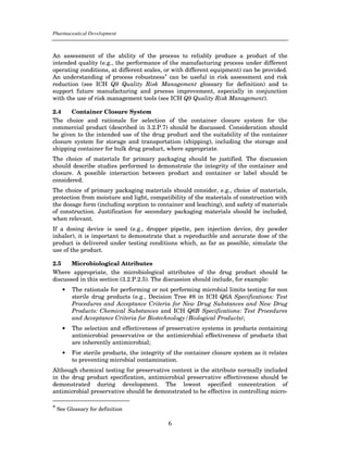 Pharmaceutical Development



An assessment of the ability of the process to reliably produce a product of the
intended quality (e.g., the performance of the manufacturing process under different
operating conditions, at different scales, or with different equipment) can be provided.
An understanding of process robustness* can be useful in risk assessment and risk
reduction (see ICH Q9 Quality Risk Management glossary for definition) and to
support future manufacturing and process improvement, especially in conjunction
with the use of risk management tools (see ICH Q9 Quality Risk Management).

2.4    Container Closure System
The choice and rationale for selection of the container closure system for the
commercial product (described in 3.2.P.7) should be discussed. Consideration should
be given to the intended use of the drug product and the suitability of the container
closure system for storage and transportation (shipping), including the storage and
shipping container for bulk drug product, where appropriate.
The choice of materials for primary packaging should be justified. The discussion
should describe studies performed to demonstrate the integrity of the container and
closure. A possible interaction between product and container or label should be
considered.
The choice of primary packaging materials should consider, e.g., choice of materials,
protection from moisture and light, compatibility of the materials of construction with
the dosage form (including sorption to container and leaching), and safety of materials
of construction. Justification for secondary packaging materials should be included,
when relevant.
If a dosing device is used (e.g., dropper pipette, pen injection device, dry powder
inhaler), it is important to demonstrate that a reproducible and accurate dose of the
product is delivered under testing conditions which, as far as possible, simulate the
use of the product.

2.5    Microbiological Attributes
Where appropriate, the microbiological attributes of the drug product should be
discussed in this section (3.2.P.2.5). The discussion should include, for example:
    •   The rationale for performing or not performing microbial limits testing for non
        sterile drug products (e.g., Decision Tree #8 in ICH Q6A Specifications: Test
        Procedures and Acceptance Criteria for New Drug Substances and New Drug
        Products: Chemical Substances and ICH Q6B Specifications: Test Procedures
        and Acceptance Criteria for Biotechnology/Biological Products);
    •   The selection and effectiveness of preservative systems in products containing
        antimicrobial preservative or the antimicrobial effectiveness of products that
        are inherently antimicrobial;
    •   For sterile products, the integrity of the container closure system as it relates
        to preventing microbial contamination.
Although chemical testing for preservative content is the attribute normally included
in the drug product specification, antimicrobial preservative effectiveness should be
demonstrated during development. The lowest specified concentration of
antimicrobial preservative should be demonstrated to be effective in controlling micro-

* See Glossary for definition


                                            6
 