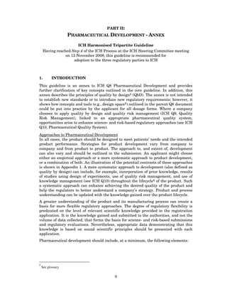PART II:
                   PHARMACEUTICAL DEVELOPMENT - ANNEX

                        ICH Harmonised Tripartite Guideline
     Having reached Step 4 of the ICH Process at the ICH Steering Committee meeting
                 on 13 November 2008, this guideline is recommended for
                      adoption to the three regulatory parties to ICH



1.         INTRODUCTION

This guideline is an annex to ICH Q8 Pharmaceutical Development and provides
further clarification of key concepts outlined in the core guideline. In addition, this
annex describes the principles of quality by design1 (QbD). The annex is not intended
to establish new standards or to introduce new regulatory requirements; however, it
shows how concepts and tools (e.g., design space1) outlined in the parent Q8 document
could be put into practice by the applicant for all dosage forms. Where a company
chooses to apply quality by design and quality risk management (ICH Q9, Quality
Risk Management), linked to an appropriate pharmaceutical quality system,
opportunities arise to enhance science- and risk-based regulatory approaches (see ICH
Q10, Pharmaceutical Quality System).
Approaches to Pharmaceutical Development
In all cases, the product should be designed to meet patients’ needs and the intended
product performance. Strategies for product development vary from company to
company and from product to product. The approach to, and extent of, development
can also vary and should be outlined in the submission. An applicant might choose
either an empirical approach or a more systematic approach to product development,
or a combination of both. An illustration of the potential contrasts of these approaches
is shown in Appendix 1. A more systematic approach to development (also defined as
quality by design) can include, for example, incorporation of prior knowledge, results
of studies using design of experiments, use of quality risk management, and use of
knowledge management (see ICH Q10) throughout the lifecycle1 of the product. Such
a systematic approach can enhance achieving the desired quality of the product and
help the regulators to better understand a company’s strategy. Product and process
understanding can be updated with the knowledge gained over the product lifecycle.
A greater understanding of the product and its manufacturing process can create a
basis for more flexible regulatory approaches. The degree of regulatory flexibility is
predicated on the level of relevant scientific knowledge provided in the registration
application. It is the knowledge gained and submitted to the authorities, and not the
volume of data collected, that forms the basis for science- and risk-based submissions
and regulatory evaluations. Nevertheless, appropriate data demonstrating that this
knowledge is based on sound scientific principles should be presented with each
application.
Pharmaceutical development should include, at a minimum, the following elements:




1
    See glossary

                                           9
 