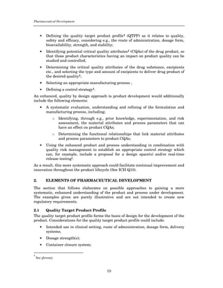 Pharmaceutical Development



      •    Defining the quality target product profile1 (QTPP) as it relates to quality,
           safety and efficacy, considering e.g., the route of administration, dosage form,
           bioavailability, strength, and stability;
      •    Identifying potential critical quality attributes1 (CQAs) of the drug product, so
           that those product characteristics having an impact on product quality can be
           studied and controlled;
      •    Determining the critical quality attributes of the drug substance, excipients
           etc., and selecting the type and amount of excipients to deliver drug product of
           the desired quality1;
      •    Selecting an appropriate manufacturing process ;
      •    Defining a control strategy1.
An enhanced, quality by design approach to product development would additionally
include the following elements:
      •    A systematic evaluation, understanding and refining of the formulation and
           manufacturing process, including;
               o   Identifying, through e.g., prior knowledge, experimentation, and risk
                   assessment, the material attributes and process parameters that can
                   have an effect on product CQAs;
               o   Determining the functional relationships that link material attributes
                   and process parameters to product CQAs;
      •    Using the enhanced product and process understanding in combination with
           quality risk management to establish an appropriate control strategy which
           can, for example, include a proposal for a design space(s) and/or real-time
           release testing1.
As a result, this more systematic approach could facilitate continual improvement and
innovation throughout the product lifecycle (See ICH Q10).

2.         ELEMENTS OF PHARMACEUTICAL DEVELOPMENT

The section that follows elaborates on possible approaches to gaining a more
systematic, enhanced understanding of the product and process under development.
The examples given are purely illustrative and are not intended to create new
regulatory requirements.

2.1   Quality Target Product Profile
The quality target product profile forms the basis of design for the development of the
product. Considerations for the quality target product profile could include:
      •    Intended use in clinical setting, route of administration, dosage form, delivery
           systems;
      •    Dosage strength(s);
      •    Container closure system;

1
    See glossary


                                              10
 