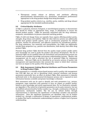 Pharmaceutical Development



      •   Therapeutic moiety release or delivery and attributes affecting
          pharmacokinetic characteristics (e.g., dissolution, aerodynamic performance)
          appropriate to the drug product dosage form being developed;
      •   Drug product quality criteria (e.g., sterility, purity, stability and drug release)
          appropriate for the intended marketed product.

2.2    Critical Quality Attributes
A CQA is a physical, chemical, biological, or microbiological property or characteristic
that should be within an appropriate limit, range, or distribution to ensure the
desired product quality. CQAs are generally associated with the drug substance,
excipients, intermediates (in-process materials) and drug product.
CQAs of solid oral dosage forms are typically those aspects affecting product purity,
strength, drug release and stability. CQAs for other delivery systems can additionally
include more product specific aspects, such as aerodynamic properties for inhaled
products, sterility for parenterals, and adhesion properties for transdermal patches.
For drug substances, raw materials and intermediates, the CQAs can additionally
include those properties (e.g., particle size distribution, bulk density) that affect drug
product CQAs.
Potential drug product CQAs derived from the quality target product profile and/or
prior knowledge are used to guide the product and process development. The list of
potential CQAs can be modified when the formulation and manufacturing process are
selected and as product knowledge and process understanding increase. Quality risk
management can be used to prioritize the list of potential CQAs for subsequent
evaluation. Relevant CQAs can be identified by an iterative process of quality risk
management and experimentation that assesses the extent to which their variation
can have an impact on the quality of the drug product.

2.3    Risk Assessment: Linking Material Attributes and Process Parameters
       to Drug Product CQAs
Risk assessment is a valuable science-based process used in quality risk management
(see ICH Q9) that can aid in identifying which material attributes and process
parameters potentially have an effect on product CQAs. Risk assessment is typically
performed early in the pharmaceutical development process and is repeated as more
information becomes available and greater knowledge is obtained.
Risk assessment tools can be used to identify and rank parameters (e.g., process,
equipment, input materials) with potential to have an impact on product quality,
based on prior knowledge and initial experimental data. For an illustrative example,
see Appendix 2. The initial list of potential parameters can be quite extensive, but can
be modified and prioritized by further studies (e.g., through a combination of design of
experiments, mechanistic models). The list can be refined further through
experimentation to determine the significance of individual variables and potential
interactions. Once the significant parameters are identified, they can be further
studied (e.g., through a combination of design of experiments, mathematical models,
or studies that lead to mechanistic understanding) to achieve a higher level of process
understanding.




                                              11
 