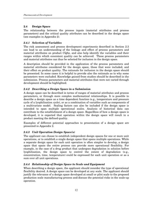 Pharmaceutical Development



2.4    Design Space
The relationship between the process inputs (material attributes and process
parameters) and the critical quality attributes can be described in the design space
(see examples in Appendix 2).

2.4.1 Selection of Variables
The risk assessment and process development experiments described in Section 2.3
can lead to an understanding of the linkage and effect of process parameters and
material attributes on product CQAs, and also help identify the variables and their
ranges within which consistent quality can be achieved. These process parameters
and material attributes can thus be selected for inclusion in the design space.
A description should be provided in the application of the process parameters and
material attributes considered for the design space, those that were included, and
their effect on product quality. The rationale for inclusion in the design space should
be presented. In some cases it is helpful to provide also the rationale as to why some
parameters were excluded. Knowledge gained from studies should be described in the
submission. Process parameters and material attributes that were not varied through
development should be highlighted.

2.4.2 Describing a Design Space in a Submission
A design space can be described in terms of ranges of material attributes and process
parameters, or through more complex mathematical relationships. It is possible to
describe a design space as a time dependent function (e.g., temperature and pressure
cycle of a lyophilisation cycle), or as a combination of variables such as components of
a multivariate model. Scaling factors can also be included if the design space is
intended to span multiple operational scales. Analysis of historical data can
contribute to the establishment of a design space. Regardless of how a design space is
developed, it is expected that operation within the design space will result in a
product meeting the defined quality.
Examples of different potential approaches to presentation of a design space are
presented in Appendix 2.

2.4.3 Unit Operation Design Space(s)
The applicant can choose to establish independent design spaces for one or more unit
operations, or to establish a single design space that spans multiple operations. While
a separate design space for each unit operation is often simpler to develop, a design
space that spans the entire process can provide more operational flexibility. For
example, in the case of a drug product that undergoes degradation in solution before
lyophilisation, the design space to control the extent of degradation (e.g.,
concentration, time, temperature) could be expressed for each unit operation or as a
sum over all unit operations.

2.4.4 Relationship of Design Space to Scale and Equipment
When describing a design space, the applicant should consider the type of operational
flexibility desired. A design space can be developed at any scale. The applicant should
justify the relevance of a design space developed at small or pilot scale to the proposed
production scale manufacturing process and discuss the potential risks in the scale-up
operation.


                                           12
 