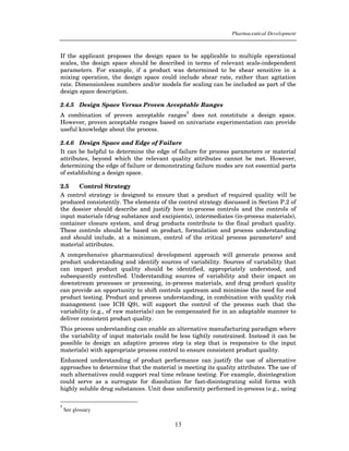 Pharmaceutical Development



If the applicant proposes the design space to be applicable to multiple operational
scales, the design space should be described in terms of relevant scale-independent
parameters. For example, if a product was determined to be shear sensitive in a
mixing operation, the design space could include shear rate, rather than agitation
rate. Dimensionless numbers and/or models for scaling can be included as part of the
design space description.

2.4.5 Design Space Versus Proven Acceptable Ranges
                                               1
A combination of proven acceptable ranges does not constitute a design space.
However, proven acceptable ranges based on univariate experimentation can provide
useful knowledge about the process.

2.4.6 Design Space and Edge of Failure
It can be helpful to determine the edge of failure for process parameters or material
attributes, beyond which the relevant quality attributes cannot be met. However,
determining the edge of failure or demonstrating failure modes are not essential parts
of establishing a design space.

2.5    Control Strategy
A control strategy is designed to ensure that a product of required quality will be
produced consistently. The elements of the control strategy discussed in Section P.2 of
the dossier should describe and justify how in-process controls and the controls of
input materials (drug substance and excipients), intermediates (in-process materials),
container closure system, and drug products contribute to the final product quality.
These controls should be based on product, formulation and process understanding
and should include, at a minimum, control of the critical process parameters1 and
material attributes.
A comprehensive pharmaceutical development approach will generate process and
product understanding and identify sources of variability. Sources of variability that
can impact product quality should be identified, appropriately understood, and
subsequently controlled. Understanding sources of variability and their impact on
downstream processes or processing, in-process materials, and drug product quality
can provide an opportunity to shift controls upstream and minimise the need for end
product testing. Product and process understanding, in combination with quality risk
management (see ICH Q9), will support the control of the process such that the
variability (e.g., of raw materials) can be compensated for in an adaptable manner to
deliver consistent product quality.
This process understanding can enable an alternative manufacturing paradigm where
the variability of input materials could be less tightly constrained. Instead it can be
possible to design an adaptive process step (a step that is responsive to the input
materials) with appropriate process control to ensure consistent product quality.
Enhanced understanding of product performance can justify the use of alternative
approaches to determine that the material is meeting its quality attributes. The use of
such alternatives could support real time release testing. For example, disintegration
could serve as a surrogate for dissolution for fast-disintegrating solid forms with
highly soluble drug substances. Unit dose uniformity performed in-process (e.g., using

1
    See glossary

                                          13
 