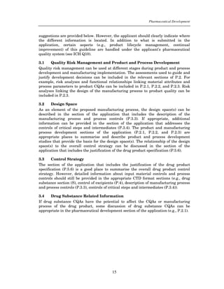 Pharmaceutical Development



suggestions are provided below. However, the applicant should clearly indicate where
the different information is located. In addition to what is submitted in the
application, certain aspects (e.g., product lifecycle management, continual
improvement) of this guideline are handled under the applicant’s pharmaceutical
quality system (see ICH Q10).

3.1     Quality Risk Management and Product and Process Development
Quality risk management can be used at different stages during product and process
development and manufacturing implementation. The assessments used to guide and
justify development decisions can be included in the relevant sections of P.2. For
example, risk analyses and functional relationships linking material attributes and
process parameters to product CQAs can be included in P.2.1, P.2.2, and P.2.3. Risk
analyses linking the design of the manufacturing process to product quality can be
included in P.2.3.

3.2    Design Space
As an element of the proposed manufacturing process, the design space(s) can be
described in the section of the application that includes the description of the
manufacturing process and process controls (P.3.3). If appropriate, additional
information can be provided in the section of the application that addresses the
controls of critical steps and intermediates (P.3.4). The product and manufacturing
process development sections of the application (P.2.1, P.2.2, and P.2.3) are
appropriate places to summarise and describe product and process development
studies that provide the basis for the design space(s). The relationship of the design
space(s) to the overall control strategy can be discussed in the section of the
application that includes the justification of the drug product specification (P.5.6).

3.3     Control Strategy
The section of the application that includes the justification of the drug product
specification (P.5.6) is a good place to summarise the overall drug product control
strategy. However, detailed information about input material controls and process
controls should still be provided in the appropriate CTD format sections (e.g., drug
substance section (S), control of excipients (P.4), description of manufacturing process
and process controls (P.3.3), controls of critical steps and intermediates (P.3.4)).

3.4    Drug Substance Related Information
If drug substance CQAs have the potential to affect the CQAs or manufacturing
process of the drug product, some discussion of drug substance CQAs can be
appropriate in the pharmaceutical development section of the application (e.g., P.2.1).




                                          15
 