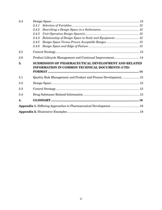2.4           Design Space........................................................................................................... 12
              2.4.1 Selection of Variables ................................................................................. 12
              2.4.2 Describing a Design Space in a Submission.............................................. 12
              2.4.3 Unit Operation Design Space(s)................................................................. 12
              2.4.4 Relationship of Design Space to Scale and Equipment............................. 12
              2.4.5 Design Space Versus Proven Acceptable Ranges ....................................... 13
              2.4.6 Design Space and Edge of Failure ............................................................. 13
2.5           Control Strategy ..................................................................................................... 13
2.6           Product Lifecycle Management and Continual Improvement............................... 14
3.            SUBMISSION OF PHARMACEUTICAL DEVELOPMENT AND RELATED
              INFORMATION IN COMMON TECHNICAL DOCUMENTS (CTD)
              FORMAT .............................................................................................................. 14
3.1           Quality Risk Management and Product and Process Development...................... 15
3.2           Design Space........................................................................................................... 15
3.3           Control Strategy ..................................................................................................... 15
3.4           Drug Substance Related Information .................................................................... 15
4.            GLOSSARY .......................................................................................................... 16
Appendix 1. Differing Approaches to Pharmaceutical Development ................................... 18
Appendix 2. Illustrative Examples........................................................................................ 19




                                                                  ii
 