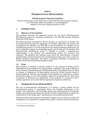 PART I:
                        PHARMACEUTICAL DEVELOPMENT

                        ICH Harmonised Tripartite Guideline
     Having reached Step 4 of the ICH Process at the ICH Steering Committee meeting
                 on 10 November 2005, this guideline is recommended for
                      adoption to the three regulatory parties to ICH

1.       INTRODUCTION

1.1   Objective of the Guideline
This guideline describes the suggested contents for the 3.2.P.2 (Pharmaceutical
Development) section of a regulatory submission in the ICH M4 Common Technical
Document (CTD) format.
The Pharmaceutical Development section provides an opportunity to present the
knowledge gained through the application of scientific approaches and quality risk
management (for definition, see ICH Q9) to the development of a product and its
manufacturing process. It is first produced for the original marketing application and
can be updated to support new knowledge gained over the lifecycle* of a product. The
Pharmaceutical Development section is intended to provide a comprehensive
understanding of the product and manufacturing process for reviewers and
inspectors. The guideline also indicates areas where the demonstration of greater
understanding of pharmaceutical and manufacturing sciences can create a basis for
flexible regulatory approaches. The degree of regulatory flexibility is predicated on
the level of relevant scientific knowledge provided.

1.2    Scope
This guideline is intended to provide guidance on the contents of Section 3.2.P.2
(Pharmaceutical Development) for drug products as defined in the scope of Module 3
of the Common Technical Document (ICH guideline M4). The guideline does not apply
to contents of submissions for drug products during the clinical research stages of
drug development. However, the principles in this guideline are important to consider
during those stages as well. This guideline might also be appropriate for other types
of products. To determine the applicability of this guideline to a particular type of
product, applicants can consult with the appropriate regulatory authorities.

2.       PHARMACEUTICAL DEVELOPMENT

The aim of pharmaceutical development is to design a quality product and its
manufacturing process to consistently deliver the intended performance of the
product. The information and knowledge gained from pharmaceutical development
studies and manufacturing experience provide scientific understanding to support the
establishment of the design space*, specifications, and manufacturing controls.
Information from pharmaceutical development studies can be a basis for quality risk
management. It is important to recognize that quality* cannot be tested into products;


* See Glossary for definition




                                           1
 
